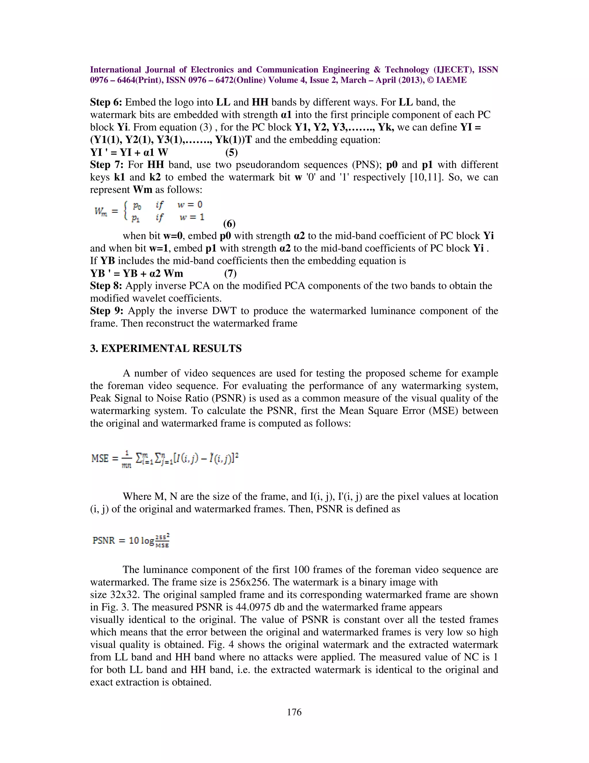 International Journal of Electronics and Communication Engineering & Technology (IJECET), ISSN
0976 – 6464(Print), ISSN 0976 – 6472(Online) Volume 4, Issue 2, March – April (2013), © IAEME

Step 6: Embed the logo into LL and HH bands by different ways. For LL band, the
watermark bits are embedded with strength α1 into the first principle component of each PC
block Yi. From equation (3) , for the PC block Y1, Y2, Y3,……., Yk, we can define YI =
(Y1(1), Y2(1), Y3(1),……., Yk(1))T and the embedding equation:
YI ' = YI + α1 W               (5)
Step 7: For HH band, use two pseudorandom sequences (PNS); p0 and p1 with different
keys k1 and k2 to embed the watermark bit w '0' and '1' respectively [10,11]. So, we can
represent Wm as follows:


                               (6)
       when bit w=0, embed p0 with strength α2 to the mid-band coefficient of PC block Yi
and when bit w=1, embed p1 with strength α2 to the mid-band coefficients of PC block Yi .
If YB includes the mid-band coefficients then the embedding equation is
YB ' = YB + α2 Wm              (7)
Step 8: Apply inverse PCA on the modified PCA components of the two bands to obtain the
modified wavelet coefficients.
Step 9: Apply the inverse DWT to produce the watermarked luminance component of the
frame. Then reconstruct the watermarked frame

3. EXPERIMENTAL RESULTS

        A number of video sequences are used for testing the proposed scheme for example
the foreman video sequence. For evaluating the performance of any watermarking system,
Peak Signal to Noise Ratio (PSNR) is used as a common measure of the visual quality of the
watermarking system. To calculate the PSNR, first the Mean Square Error (MSE) between
the original and watermarked frame is computed as follows:




          Where M, N are the size of the frame, and I(i, j), I'(i, j) are the pixel values at location
(i, j) of the original and watermarked frames. Then, PSNR is defined as




        The luminance component of the first 100 frames of the foreman video sequence are
watermarked. The frame size is 256x256. The watermark is a binary image with
size 32x32. The original sampled frame and its corresponding watermarked frame are shown
in Fig. 3. The measured PSNR is 44.0975 db and the watermarked frame appears
visually identical to the original. The value of PSNR is constant over all the tested frames
which means that the error between the original and watermarked frames is very low so high
visual quality is obtained. Fig. 4 shows the original watermark and the extracted watermark
from LL band and HH band where no attacks were applied. The measured value of NC is 1
for both LL band and HH band, i.e. the extracted watermark is identical to the original and
exact extraction is obtained.

                                                 176
 