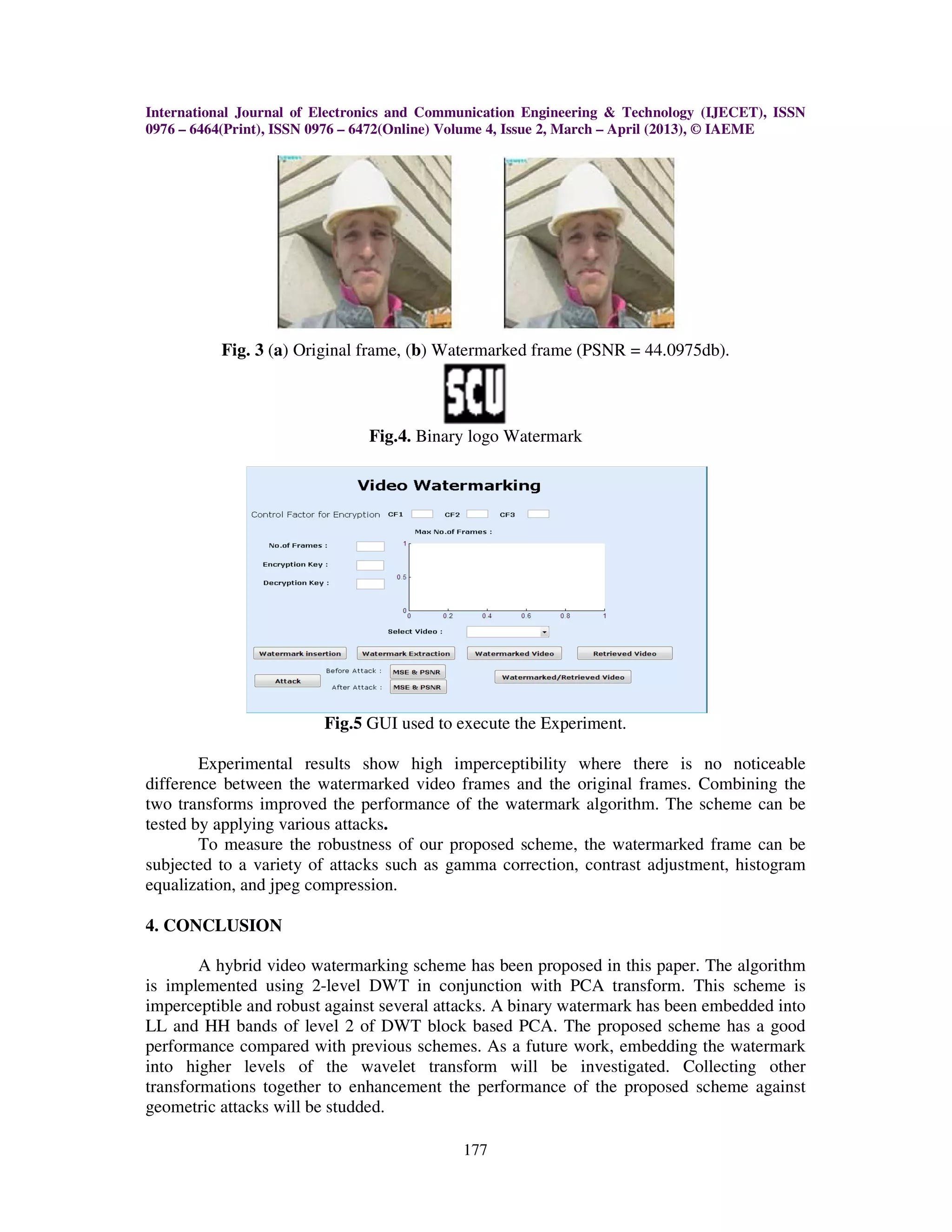 International Journal of Electronics and Communication Engineering & Technology (IJECET), ISSN
0976 – 6464(Print), ISSN 0976 – 6472(Online) Volume 4, Issue 2, March – April (2013), © IAEME




          Fig. 3 (a) Original frame, (b) Watermarked frame (PSNR = 44.0975db).



                               Fig.4. Binary logo Watermark




                         Fig.5 GUI used to execute the Experiment.

        Experimental results show high imperceptibility where there is no noticeable
difference between the watermarked video frames and the original frames. Combining the
two transforms improved the performance of the watermark algorithm. The scheme can be
tested by applying various attacks.
        To measure the robustness of our proposed scheme, the watermarked frame can be
subjected to a variety of attacks such as gamma correction, contrast adjustment, histogram
equalization, and jpeg compression.

4. CONCLUSION

        A hybrid video watermarking scheme has been proposed in this paper. The algorithm
is implemented using 2-level DWT in conjunction with PCA transform. This scheme is
imperceptible and robust against several attacks. A binary watermark has been embedded into
LL and HH bands of level 2 of DWT block based PCA. The proposed scheme has a good
performance compared with previous schemes. As a future work, embedding the watermark
into higher levels of the wavelet transform will be investigated. Collecting other
transformations together to enhancement the performance of the proposed scheme against
geometric attacks will be studded.

                                             177
 