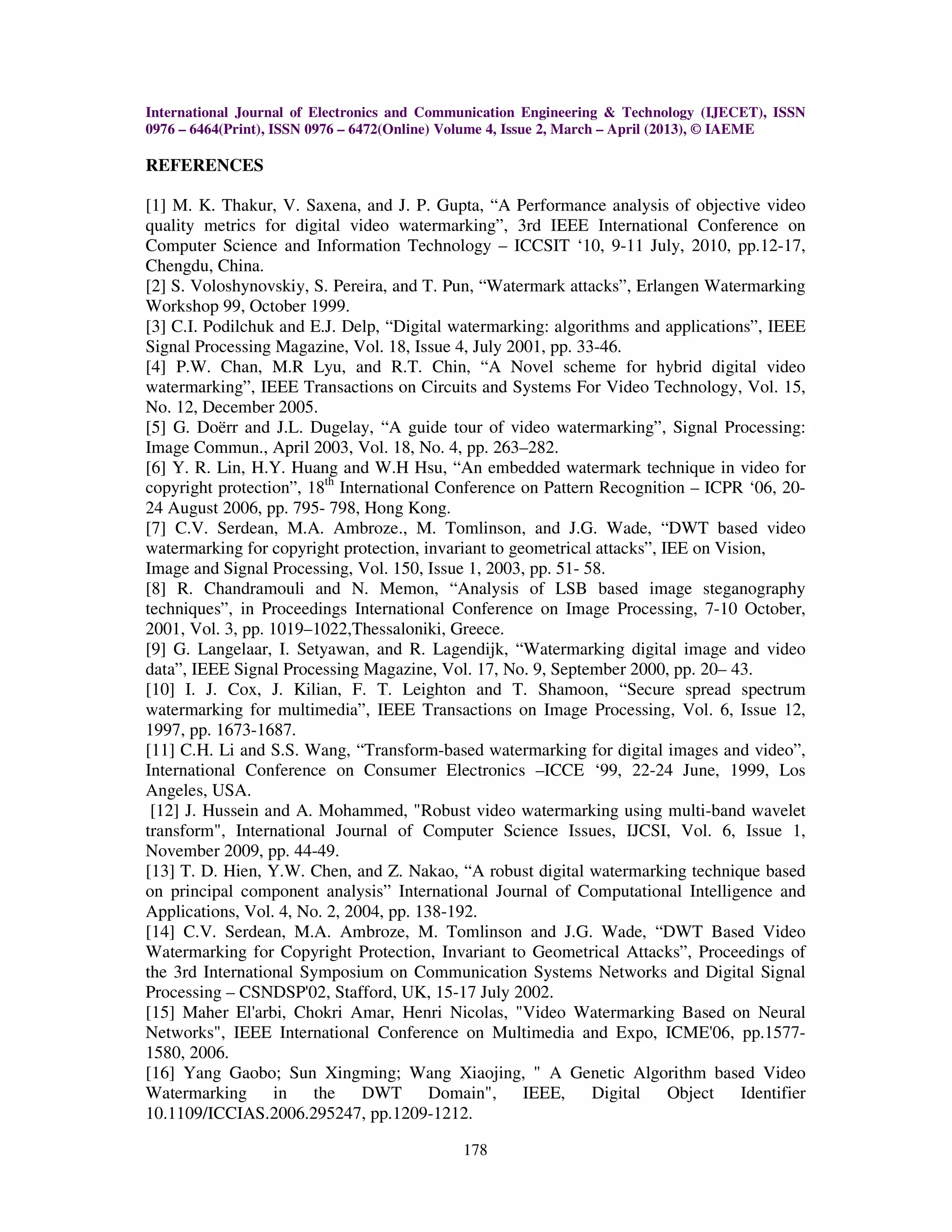 International Journal of Electronics and Communication Engineering & Technology (IJECET), ISSN
0976 – 6464(Print), ISSN 0976 – 6472(Online) Volume 4, Issue 2, March – April (2013), © IAEME

REFERENCES

[1] M. K. Thakur, V. Saxena, and J. P. Gupta, “A Performance analysis of objective video
quality metrics for digital video watermarking”, 3rd IEEE International Conference on
Computer Science and Information Technology – ICCSIT ‘10, 9-11 July, 2010, pp.12-17,
Chengdu, China.
[2] S. Voloshynovskiy, S. Pereira, and T. Pun, “Watermark attacks”, Erlangen Watermarking
Workshop 99, October 1999.
[3] C.I. Podilchuk and E.J. Delp, “Digital watermarking: algorithms and applications”, IEEE
Signal Processing Magazine, Vol. 18, Issue 4, July 2001, pp. 33-46.
[4] P.W. Chan, M.R Lyu, and R.T. Chin, “A Novel scheme for hybrid digital video
watermarking”, IEEE Transactions on Circuits and Systems For Video Technology, Vol. 15,
No. 12, December 2005.
[5] G. Doërr and J.L. Dugelay, “A guide tour of video watermarking”, Signal Processing:
Image Commun., April 2003, Vol. 18, No. 4, pp. 263–282.
[6] Y. R. Lin, H.Y. Huang and W.H Hsu, “An embedded watermark technique in video for
copyright protection”, 18th International Conference on Pattern Recognition – ICPR ‘06, 20-
24 August 2006, pp. 795- 798, Hong Kong.
[7] C.V. Serdean, M.A. Ambroze., M. Tomlinson, and J.G. Wade, “DWT based video
watermarking for copyright protection, invariant to geometrical attacks”, IEE on Vision,
Image and Signal Processing, Vol. 150, Issue 1, 2003, pp. 51- 58.
[8] R. Chandramouli and N. Memon, “Analysis of LSB based image steganography
techniques”, in Proceedings International Conference on Image Processing, 7-10 October,
2001, Vol. 3, pp. 1019–1022,Thessaloniki, Greece.
[9] G. Langelaar, I. Setyawan, and R. Lagendijk, “Watermarking digital image and video
data”, IEEE Signal Processing Magazine, Vol. 17, No. 9, September 2000, pp. 20– 43.
[10] I. J. Cox, J. Kilian, F. T. Leighton and T. Shamoon, “Secure spread spectrum
watermarking for multimedia”, IEEE Transactions on Image Processing, Vol. 6, Issue 12,
1997, pp. 1673-1687.
[11] C.H. Li and S.S. Wang, “Transform-based watermarking for digital images and video”,
International Conference on Consumer Electronics –ICCE ‘99, 22-24 June, 1999, Los
Angeles, USA.
 [12] J. Hussein and A. Mohammed, "Robust video watermarking using multi-band wavelet
transform", International Journal of Computer Science Issues, IJCSI, Vol. 6, Issue 1,
November 2009, pp. 44-49.
[13] T. D. Hien, Y.W. Chen, and Z. Nakao, “A robust digital watermarking technique based
on principal component analysis” International Journal of Computational Intelligence and
Applications, Vol. 4, No. 2, 2004, pp. 138-192.
[14] C.V. Serdean, M.A. Ambroze, M. Tomlinson and J.G. Wade, “DWT Based Video
Watermarking for Copyright Protection, Invariant to Geometrical Attacks”, Proceedings of
the 3rd International Symposium on Communication Systems Networks and Digital Signal
Processing – CSNDSP'02, Stafford, UK, 15-17 July 2002.
[15] Maher El'arbi, Chokri Amar, Henri Nicolas, "Video Watermarking Based on Neural
Networks", IEEE International Conference on Multimedia and Expo, ICME'06, pp.1577-
1580, 2006.
[16] Yang Gaobo; Sun Xingming; Wang Xiaojing, " A Genetic Algorithm based Video
Watermarking       in   the    DWT       Domain", IEEE,        Digital     Object   Identifier
10.1109/ICCIAS.2006.295247, pp.1209-1212.

                                             178
 