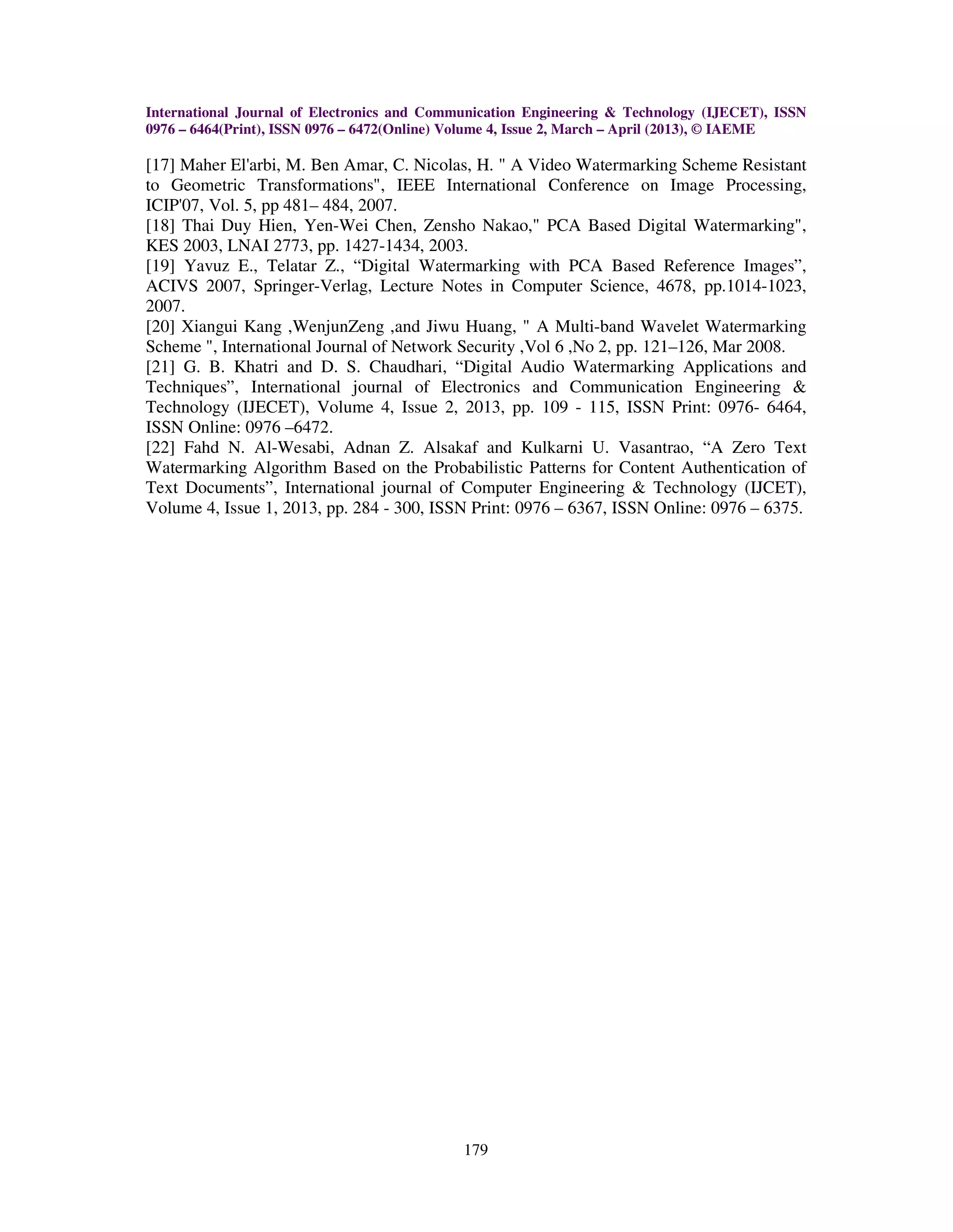 International Journal of Electronics and Communication Engineering & Technology (IJECET), ISSN
0976 – 6464(Print), ISSN 0976 – 6472(Online) Volume 4, Issue 2, March – April (2013), © IAEME

[17] Maher El'arbi, M. Ben Amar, C. Nicolas, H. " A Video Watermarking Scheme Resistant
to Geometric Transformations", IEEE International Conference on Image Processing,
ICIP'07, Vol. 5, pp 481– 484, 2007.
[18] Thai Duy Hien, Yen-Wei Chen, Zensho Nakao," PCA Based Digital Watermarking",
KES 2003, LNAI 2773, pp. 1427-1434, 2003.
[19] Yavuz E., Telatar Z., “Digital Watermarking with PCA Based Reference Images”,
ACIVS 2007, Springer-Verlag, Lecture Notes in Computer Science, 4678, pp.1014-1023,
2007.
[20] Xiangui Kang ,WenjunZeng ,and Jiwu Huang, " A Multi-band Wavelet Watermarking
Scheme ", International Journal of Network Security ,Vol 6 ,No 2, pp. 121–126, Mar 2008.
[21] G. B. Khatri and D. S. Chaudhari, “Digital Audio Watermarking Applications and
Techniques”, International journal of Electronics and Communication Engineering &
Technology (IJECET), Volume 4, Issue 2, 2013, pp. 109 - 115, ISSN Print: 0976- 6464,
ISSN Online: 0976 –6472.
[22] Fahd N. Al-Wesabi, Adnan Z. Alsakaf and Kulkarni U. Vasantrao, “A Zero Text
Watermarking Algorithm Based on the Probabilistic Patterns for Content Authentication of
Text Documents”, International journal of Computer Engineering & Technology (IJCET),
Volume 4, Issue 1, 2013, pp. 284 - 300, ISSN Print: 0976 – 6367, ISSN Online: 0976 – 6375.




                                             179
 