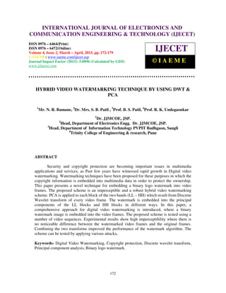 International Journal of Electronics and Communication Engineering & Technology (IJECET), ISSN
   INTERNATIONAL JOURNAL OF ELECTRONICS AND
   0976 – 6464(Print), ISSN 0976 – 6472(Online) Volume 4, Issue 2, March – April (2013), © IAEME
COMMUNICATION ENGINEERING & TECHNOLOGY (IJECET)
ISSN 0976 – 6464(Print)
ISSN 0976 – 6472(Online)
Volume 4, Issue 2, March – April, 2013, pp. 172-179
                                                                           IJECET
© IAEME: www.iaeme.com/ijecet.asp
Journal Impact Factor (2013): 5.8896 (Calculated by GISI)                ©IAEME
www.jifactor.com




    HYBRID VIDEO WATERMARKING TECHNIQUE BY USING DWT &
                          PCA

    1
        Mr. N. R. Bamane, 2Dr. Mrs. S. B. Patil , 3Prof. B. S. Patil, 4Prof. R. K. Undegaonkar
                                        1
                                          Dr. JJMCOE, JSP.
                   2
                     Head, Department of Electronics Engg. Dr. JJMCOE, JSP.
             3
               Head, Department of Information Technology PVPIT Budhgaon, Sangli
                         4
                           Trinity College of Engineering & research, Pune




   ABSTRACT

          Security and copyright protection are becoming important issues in multimedia
   applications and services, as Past few years have witnessed rapid growth in Digital video
   watermarking. Watermarking techniques have been proposed for these purposes in which the
   copyright information is embedded into multimedia data in order to protect the ownership.
   This paper presents a novel technique for embedding a binary logo watermark into video
   frames. The proposed scheme is an imperceptible and a robust hybrid video watermarking
   scheme. PCA is applied to each block of the two bands (LL – HH) which result from Discrete
   Wavelet transform of every video frame. The watermark is embedded into the principal
   components of the LL blocks and HH blocks in different ways. In this paper, a
   comprehensive approach for digital video watermarking is introduced, where a binary
   watermark image is embedded into the video frames. The proposed scheme is tested using a
   number of video sequences. Experimental results show high imperceptibility where there is
   no noticeable difference between the watermarked video frames and the original frames.
   Combining the two transforms improved the performance of the watermark algorithm. The
   scheme can be tested by applying various attacks.

   Keywords- Digital Video Watermarking, Copyright protection, Discrete wavelet transform,
   Principal component analysis, Binary logo watermark.




                                                172
 