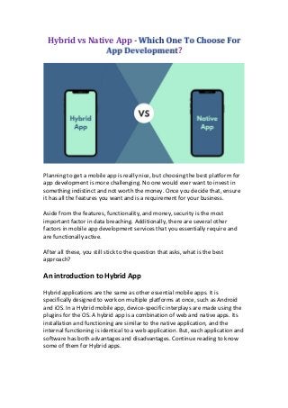 Hybrid vs Native App -
?
Planning to get a mobile app is really nice, but choosing the best platform for
app development is more challenging. No one would ever want to invest in
something indistinct and not worth the money. Once you decide that, ensure
it has all the features you want and is a requirement for your business.
Aside from the features, functionality, and money, security is the most
important factor in data breaching. Additionally, there are several other
factors in mobile app development services that you essentially require and
are functionally active.
After all these, you still stick to the question that asks, what is the best
approach?
An introduction to Hybrid App
Hybrid applications are the same as other essential mobile apps. It is
specifically designed to work on multiple platforms at once, such as Android
and iOS. In a Hybrid mobile app, device-specific interplays are made using the
plugins for the OS. A hybrid app is a combination of web and native apps. Its
installation and functioning are similar to the native application, and the
internal functioning is identical to a web application. But, each application and
software has both advantages and disadvantages. Continue reading to know
some of them for Hybrid apps.
 