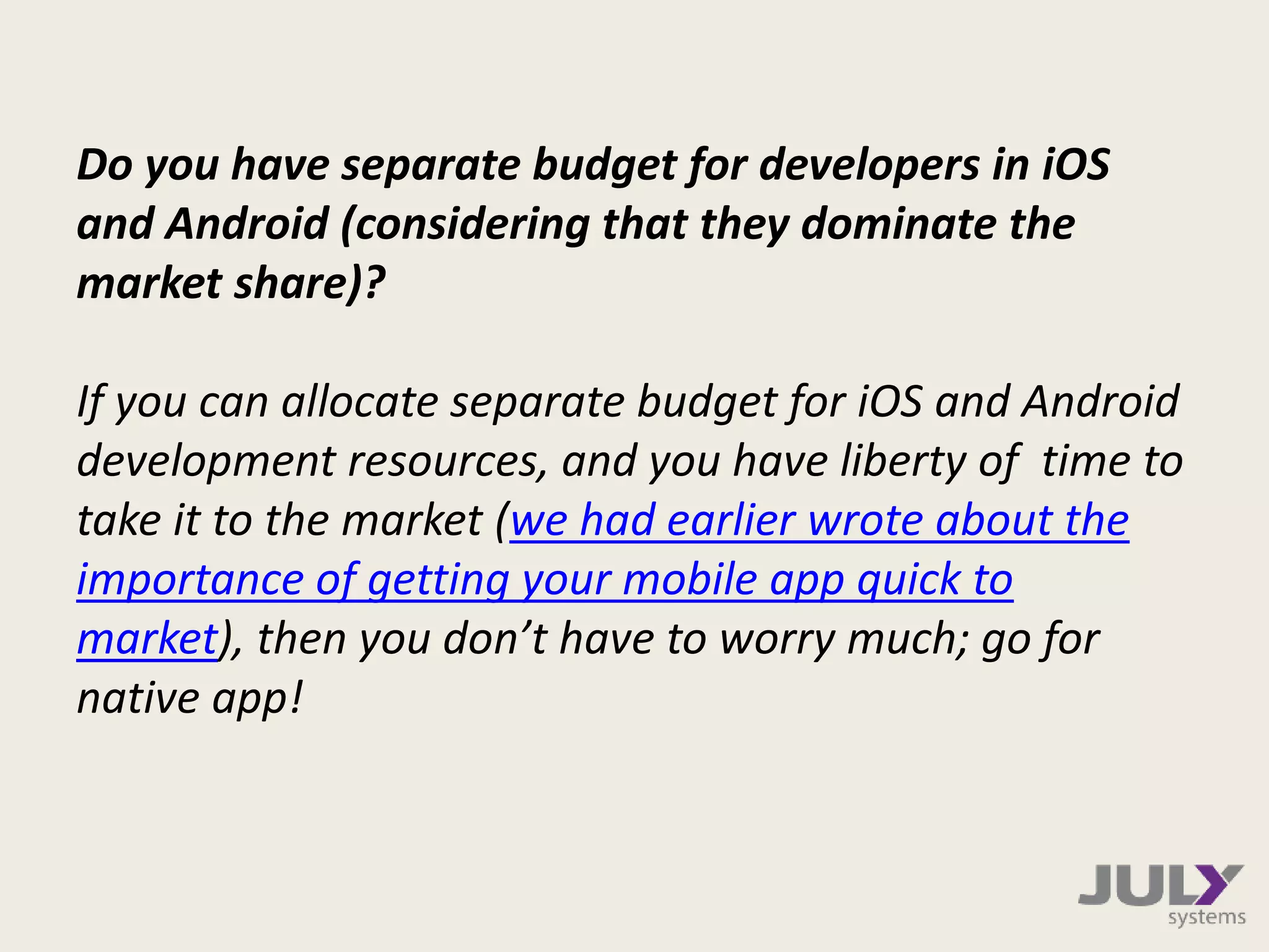 Do you have separate budget for developers in iOS
and Android (considering that they dominate the
market share)?
If you can allocate separate budget for iOS and Android
development resources, and you have liberty of time to
take it to the market (we had earlier wrote about the
importance of getting your mobile app quick to
market), then you don’t have to worry much; go for
native app!
 