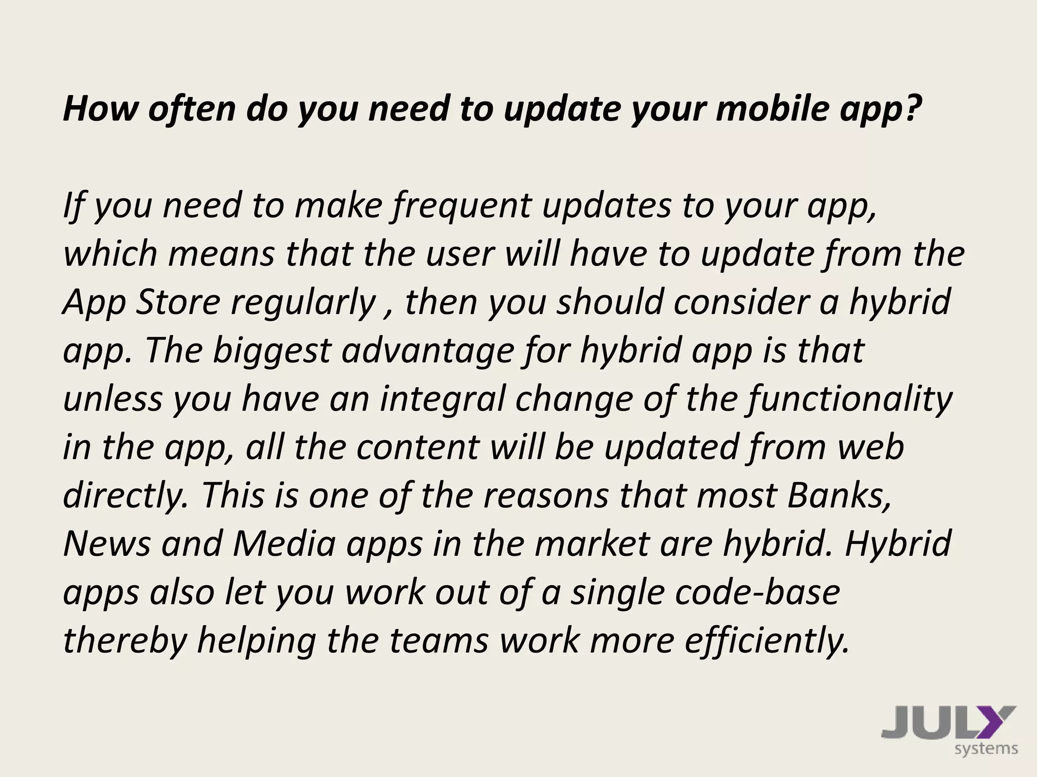 How often do you need to update your mobile app?
If you need to make frequent updates to your app,
which means that the user will have to update from the
App Store regularly , then you should consider a hybrid
app. The biggest advantage for hybrid app is that
unless you have an integral change of the functionality
in the app, all the content will be updated from web
directly. This is one of the reasons that most Banks,
News and Media apps in the market are hybrid. Hybrid
apps also let you work out of a single code-base
thereby helping the teams work more efficiently.
 