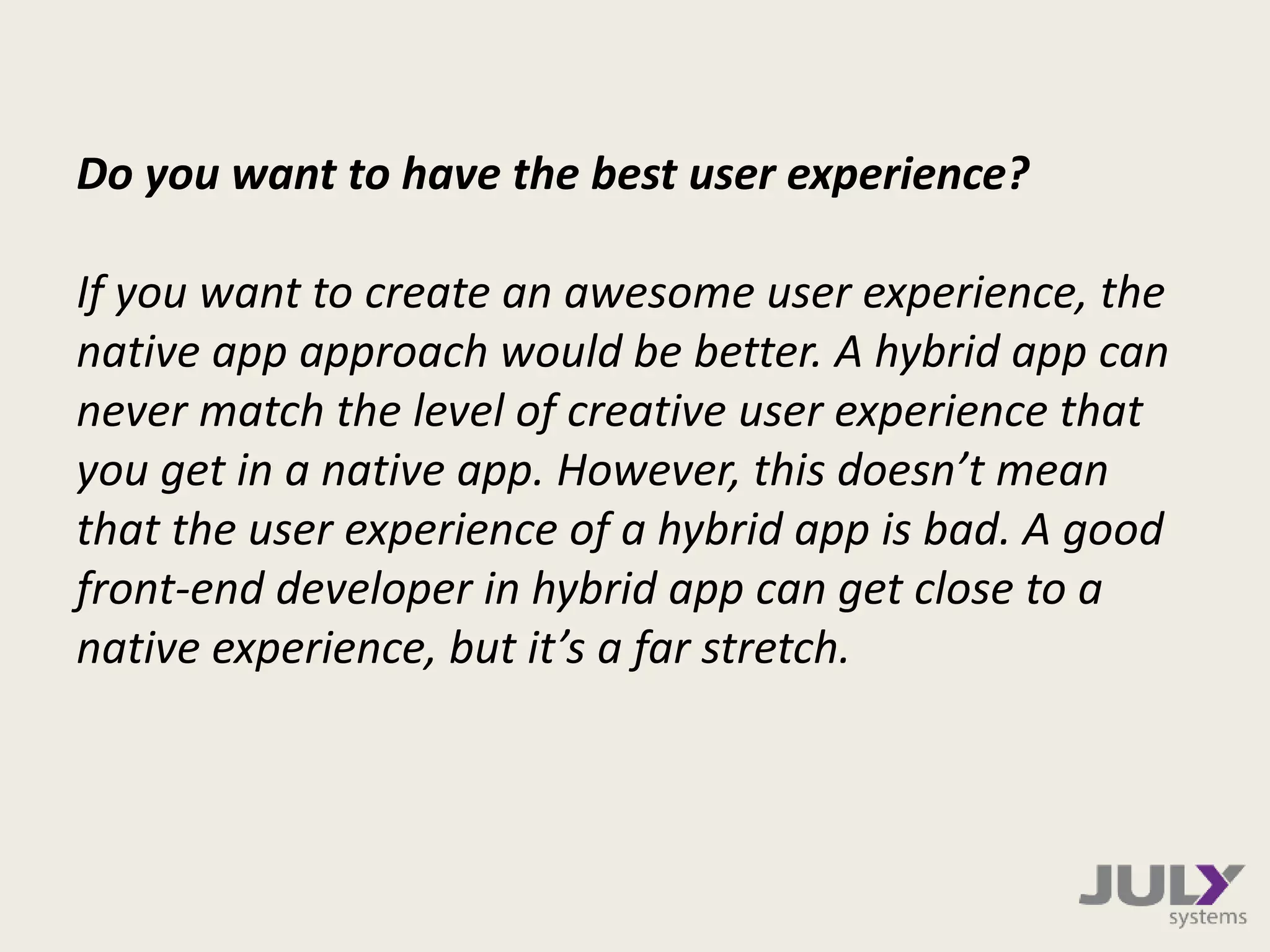 Do you want to have the best user experience?
If you want to create an awesome user experience, the
native app approach would be better. A hybrid app can
never match the level of creative user experience that
you get in a native app. However, this doesn’t mean
that the user experience of a hybrid app is bad. A good
front-end developer in hybrid app can get close to a
native experience, but it’s a far stretch.
 