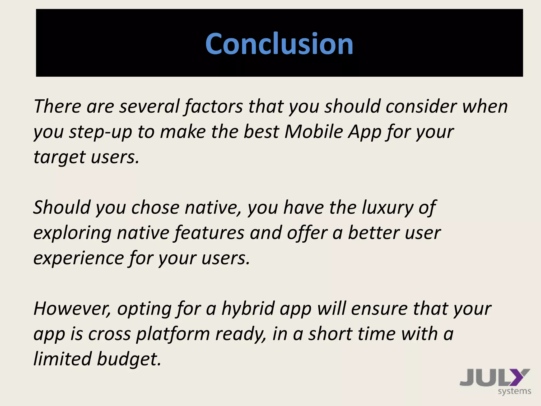 Conclusion
There are several factors that you should consider when
you step-up to make the best Mobile App for your
target users.
Should you chose native, you have the luxury of
exploring native features and offer a better user
experience for your users.
However, opting for a hybrid app will ensure that your
app is cross platform ready, in a short time with a
limited budget.
 