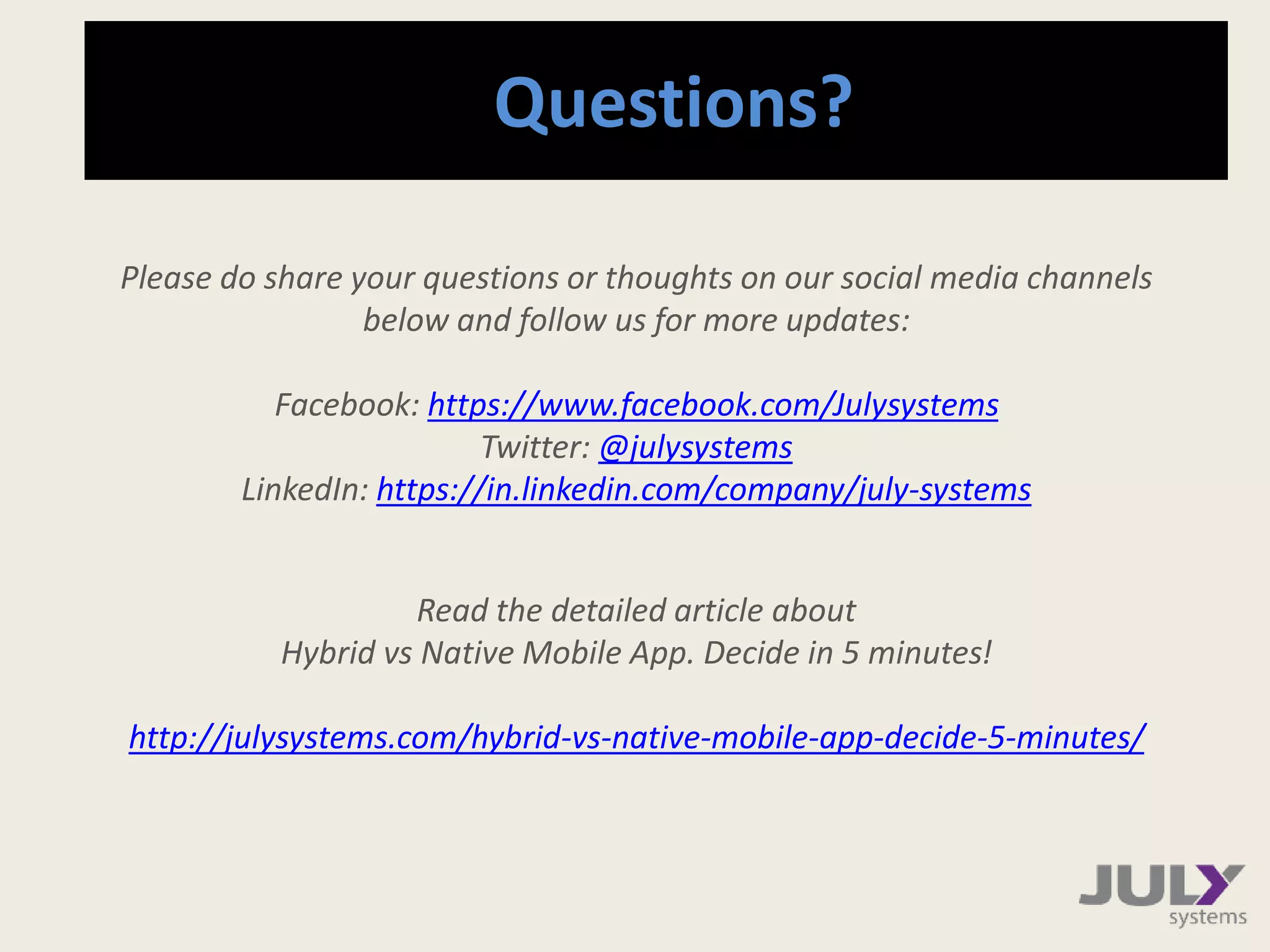 Questions?
Please do share your questions or thoughts on our social media channels
below and follow us for more updates:
Facebook: https://www.facebook.com/julyrapid
Twitter: @julyrapid
LinkedIn: https://www.linkedin.com/company/july-rapid
Read the detailed article about
Hybrid vs Native Mobile App. Decide in 5 minutes!
 