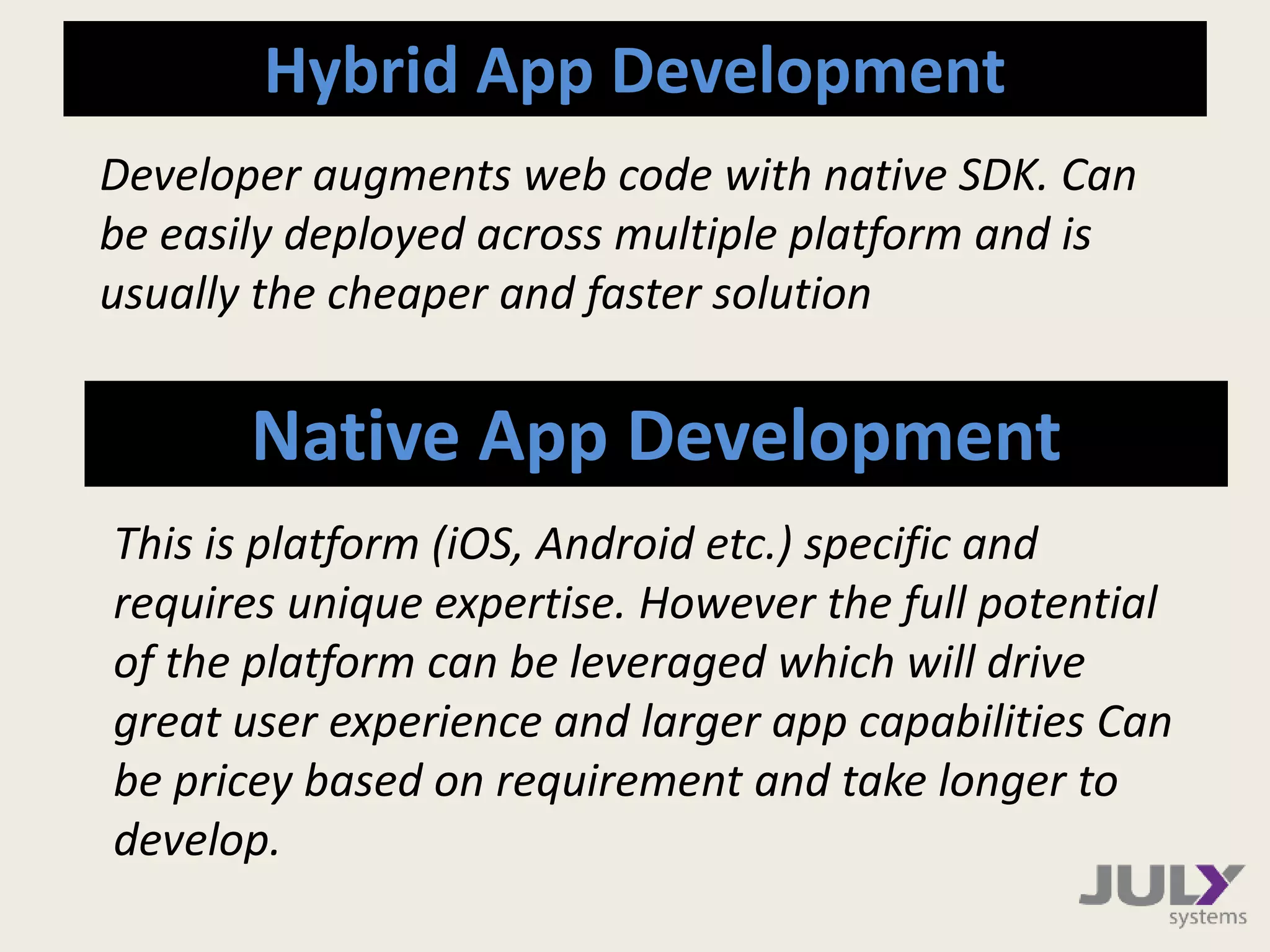 Hybrid App Development
Native App Development
Developer augments web code with native SDK. Can
be easily deployed across multiple platform and is
usually the cheaper and faster solution
This is platform (iOS, Android etc.) specific and
requires unique expertise. However the full potential
of the platform can be leveraged which will drive
great user experience and larger app capabilities Can
be pricey based on requirement and take longer to
develop.
 