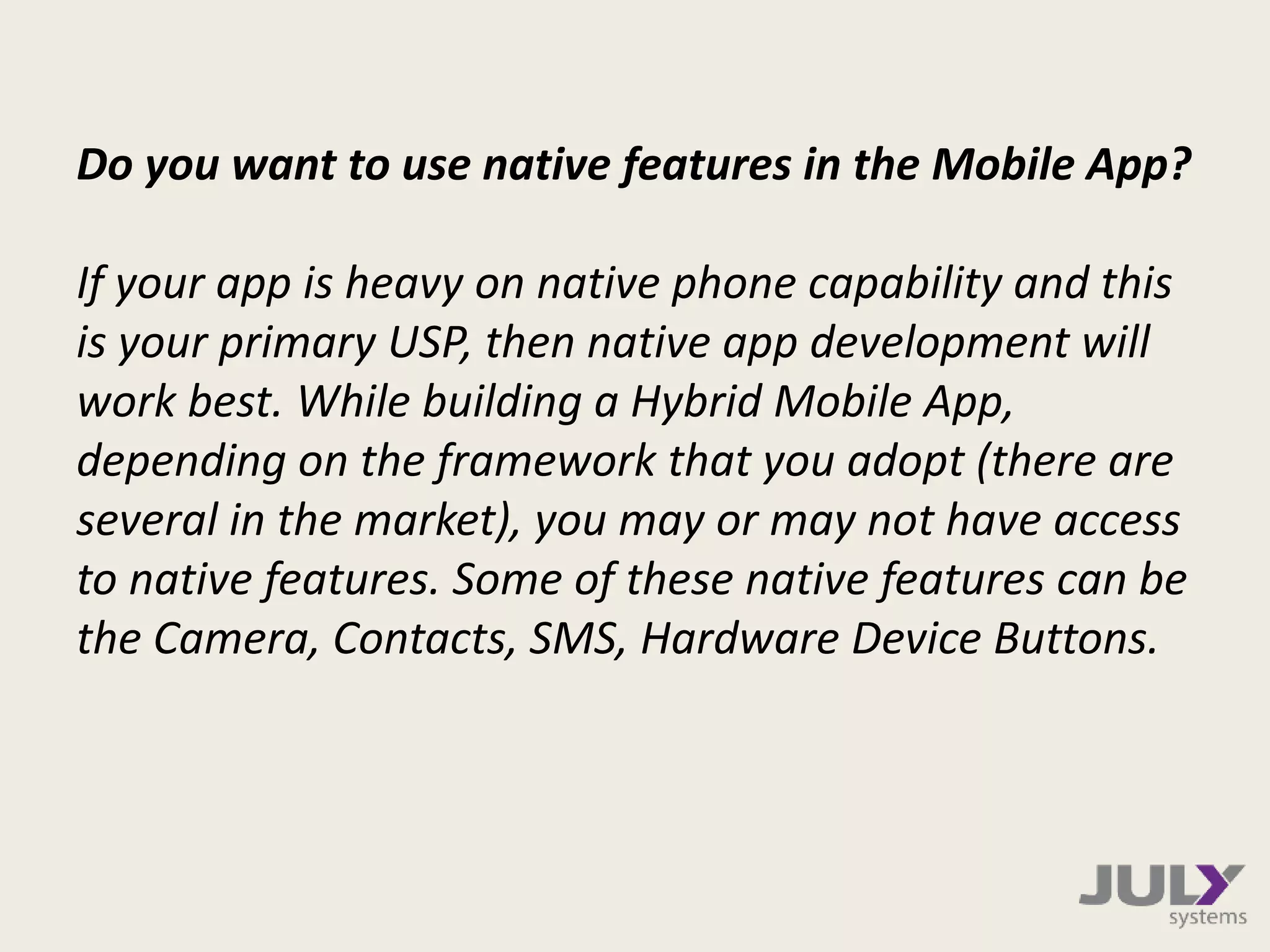 Do you want to use native features in the Mobile App?
If your app is heavy on native phone capability and this
is your primary USP, then native app development will
work best. While building a Hybrid Mobile App,
depending on the framework that you adopt (there are
several in the market), you may or may not have access
to native features. Some of these native features can be
the Camera, Contacts, SMS, Hardware Device Buttons.
 