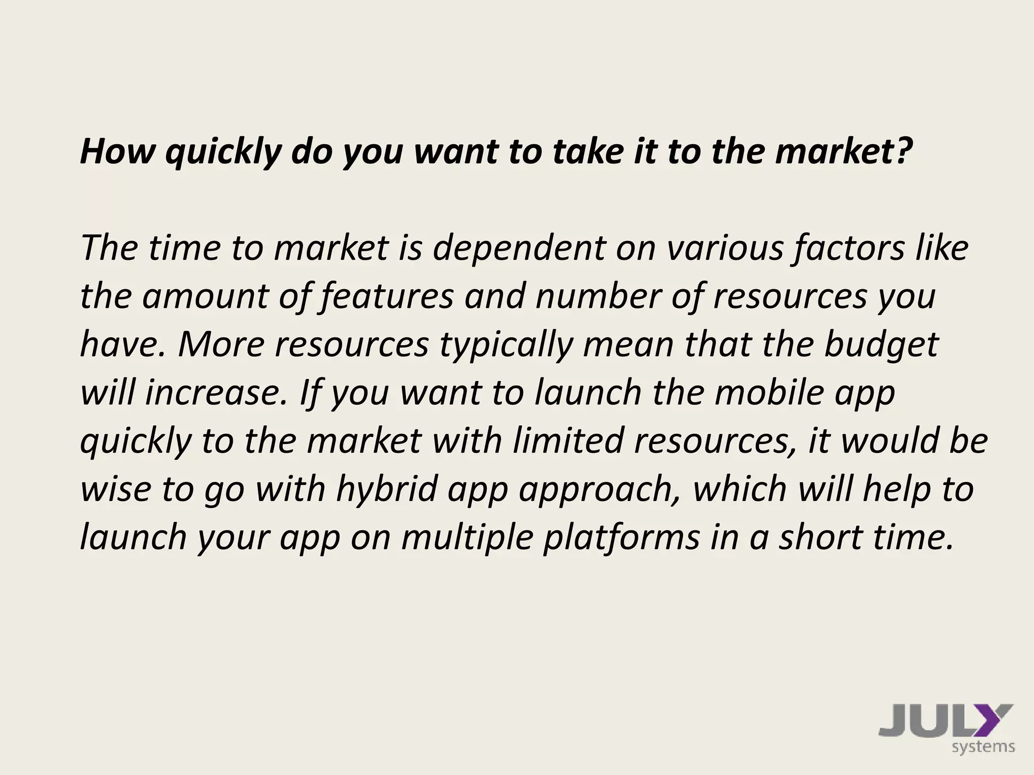 How quickly do you want to take it to the market?
The time to market is dependent on various factors like
the amount of features and number of resources you
have. More resources typically mean that the budget
will increase. If you want to launch the mobile app
quickly to the market with limited resources, it would be
wise to go with hybrid app approach, which will help to
launch your app on multiple platforms in a short time.
 