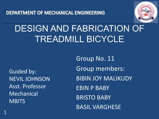 DESIGN AND FABRICATION OF
TREADMILL BICYCLE
Guided by:
NEVIL JOHNSON
Asst. Professor
Mechanical
MBITS
Group No. 11
Group members:
BIBIN JOY MALIKUDY
EBIN P BABY
BRISTO BABY
BASIL VARGHESE
1
 