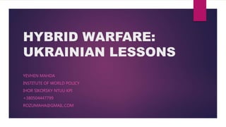 HYBRID WARFARE:
UKRAINIAN LESSONS
YEVHEN MAHDA
INSTITUTE OF WORLD POLICY
IHOR SIKORSKY NTUU KPI
+380504447799
ROZUMAHA@GMAIL.COM
 
