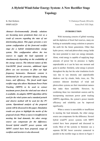 A Hybrid Wind-Solar Energy System: A New Rectifier Stage
                                               Topology

K. Hari Kishore.                                                             V.Chaitanya Prasad, (M-tech).
08MP1A0229                                                                          Assoc.Prof. EEE Dept.


Abstract—Environmentally friendly solutions                           INTRODUCTION
are becoming more prominent than ever as a
                                                            With increasing concern of global warming
result of concern regarding the state of our
                                                     and the depletion of fossil fuel reserves, many are
deteriorating planet. This paper presents a new
                                                     looking at sustainable energy solutions to preserve
system configuration of the front-end rectifier
                                                     the earth for the future generations. Other than
stage for a hybrid wind/photovoltaic energy
                                                     hydro power, wind and photovoltaic energy holds
system. This configuration allows the two
                                                     the most potential to meet our energy demands.
sources to supply the load separately or
                                                     Alone, wind energy is capable of supplying large
simultaneously depending on the availability of
                                                     amounts of power but its presence is highly
the energy sources. The inherent nature of this
                                                     unpredictable as it can be here one moment and
Cuk-SEPIC fused converter, additional input
                                                     gone in another. Similarly, solar energy is present
filters are not necessary to filter out high
                                                     throughout the day but the solar irradiation levels
frequency harmonics. Harmonic content is
                                                     vary due to sun intensity and unpredictable
detrimental for the generator lifespan, heating
                                                     shadows cast by clouds, birds, trees, etc. The
issues, and efficiency. The fused multi input
                                                     common      inherent      drawback      of   wind   and
rectifier stage also allows Maximum Power Point
                                                     photovoltaic systems are their intermittent natures
Tracking (MPPT) to be used to extract
                                                     that   make      them     unreliable.   However,    by
maximum power from the wind and sun when it
                                                     combining these two intermittent sources and by
is available. An adaptive MPPT algorithm will be
                                                     incorporating maximum power point tracking
used for the wind system and a standard perturb
                                                     (MPPT) algorithms, the system‟s power transfer
and observe method will be used for the PV
                                                     efficiency and reliability can be improved
system. Operational analysis of the proposed
                                                     significantly.
system will be discussed in this paper. Simulation
                                                            When a source is unavailable or insufficient
results are given to highlight the merits of the
                                                     in meeting the load demands, the other energy
proposed circuit. When a source is insufficient in
                                                     source can compensate for the difference. Several
meeting the load demands, the other energy
                                                     hybrid wind/PV power systems with MPPT
source can compensate for the difference.
                                                     control have been proposed and discussed in
Several hybrid wind/PV power systems with
                                                     works Most of the systems in literature use a
MPPT control have been proposed, usage of
                                                     separate DC/DC boost converter connected in
rectifiers and inverters is also discussed.
                                                     parallel in the rectifier stage as shown in Figure 1
 