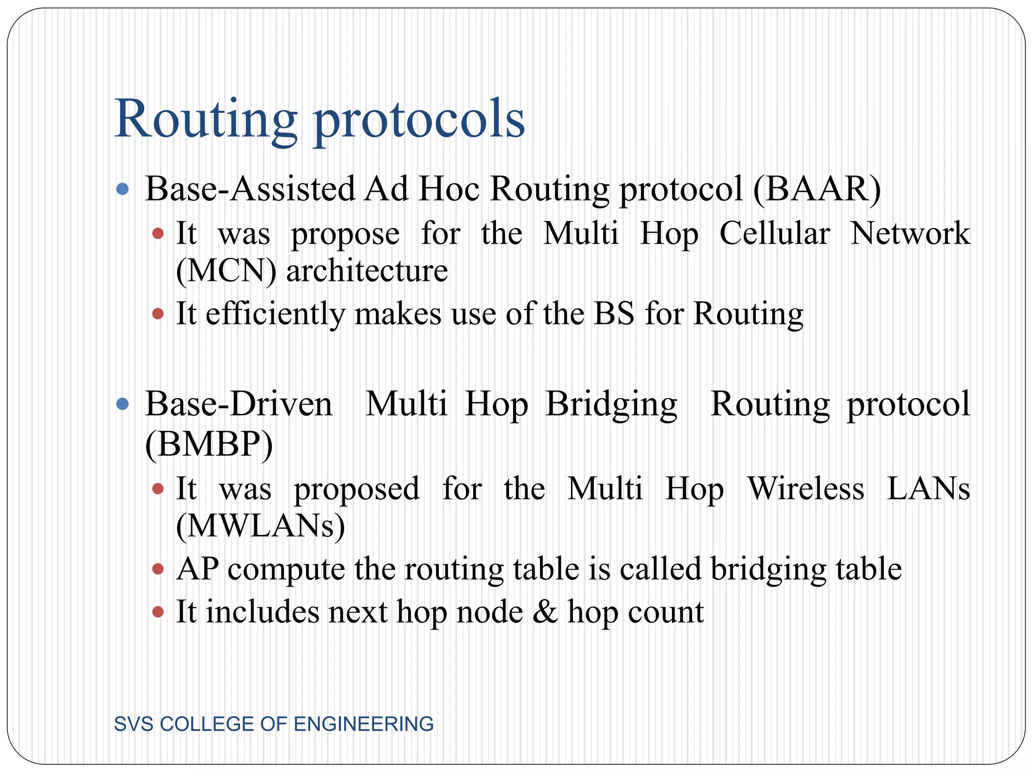 Routing protocols 
 Base-Assisted Ad Hoc Routing protocol (BAAR) 
 It was propose for the Multi Hop Cellular Network 
(MCN) architecture 
 It efficiently makes use of the BS for Routing 
 Base-Driven Multi Hop Bridging Routing protocol 
(BMBP) 
 It was proposed for the Multi Hop Wireless LANs 
(MWLANs) 
 AP compute the routing table is called bridging table 
 It includes next hop node & hop count 
SVS COLLEGE OF ENGINEERING 
 