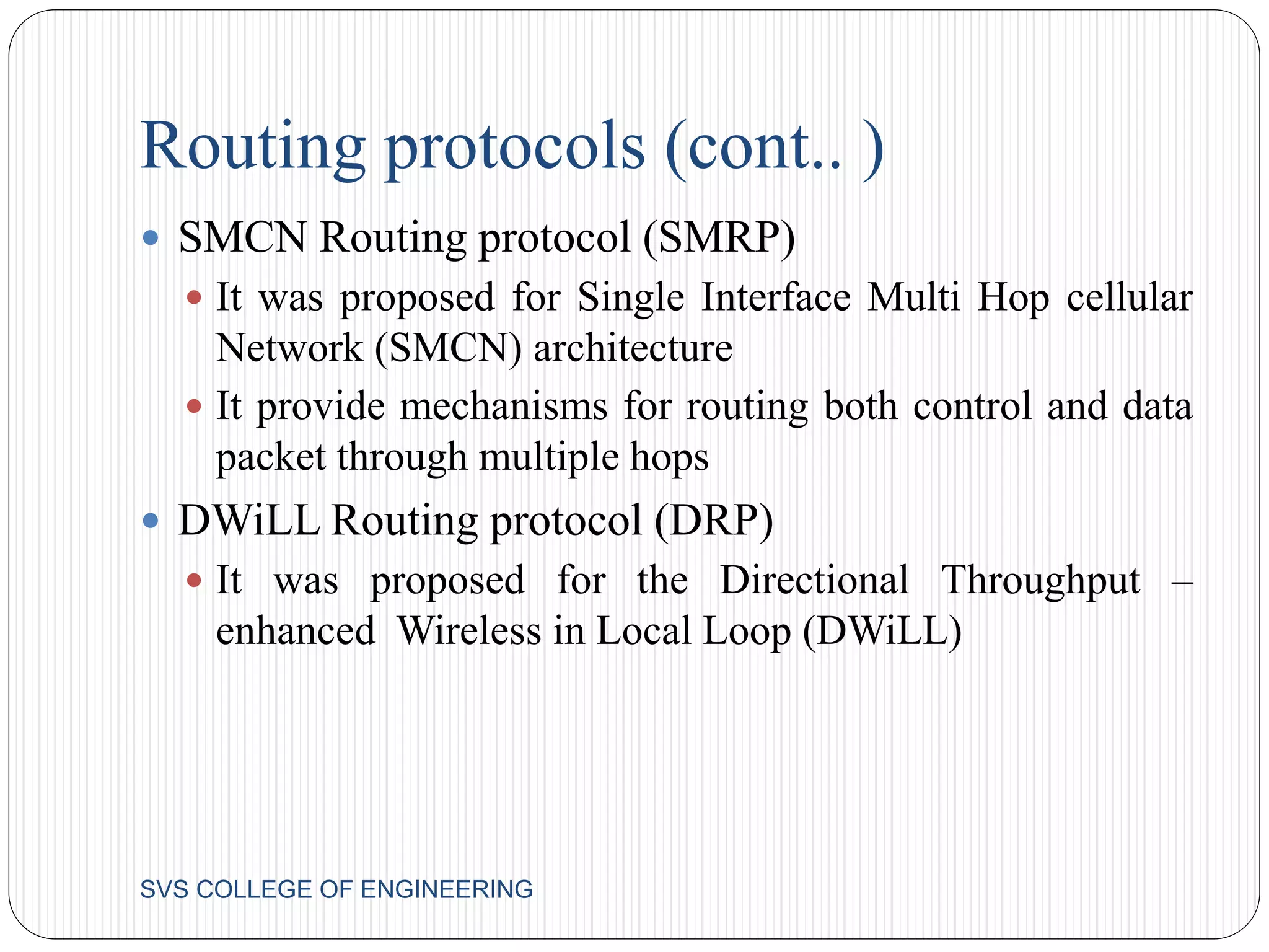 Routing protocols (cont.. ) 
 SMCN Routing protocol (SMRP) 
 It was proposed for Single Interface Multi Hop cellular 
Network (SMCN) architecture 
 It provide mechanisms for routing both control and data 
packet through multiple hops 
 DWiLL Routing protocol (DRP) 
 It was proposed for the Directional Throughput – 
enhanced Wireless in Local Loop (DWiLL) 
SVS COLLEGE OF ENGINEERING 
 