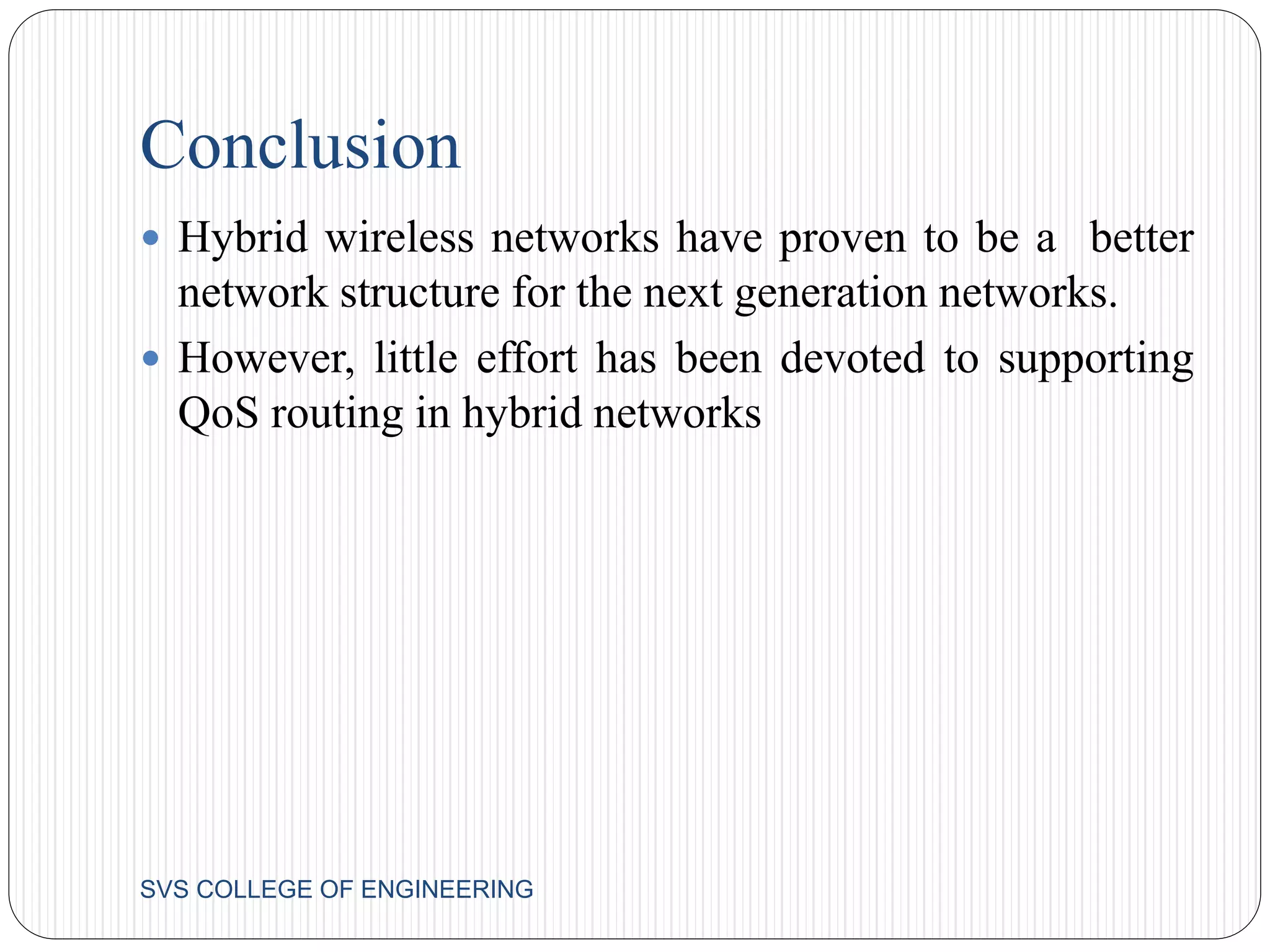 Conclusion 
 Hybrid wireless networks have proven to be a better 
network structure for the next generation networks. 
 However, little effort has been devoted to supporting 
QoS routing in hybrid networks 
SVS COLLEGE OF ENGINEERING 
 