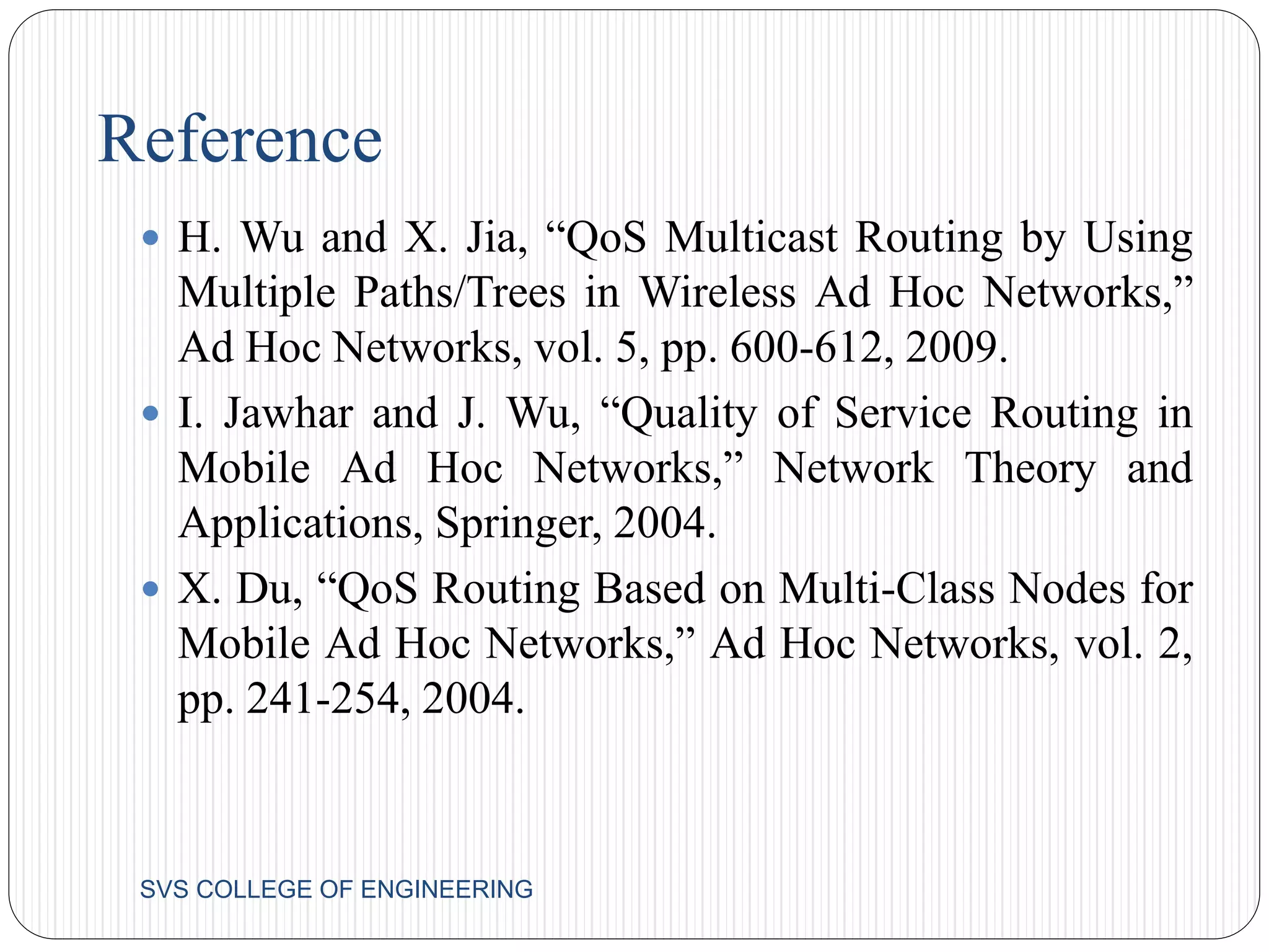 Reference 
 H. Wu and X. Jia, “QoS Multicast Routing by Using 
Multiple Paths/Trees in Wireless Ad Hoc Networks,” 
Ad Hoc Networks, vol. 5, pp. 600-612, 2009. 
 I. Jawhar and J. Wu, “Quality of Service Routing in 
Mobile Ad Hoc Networks,” Network Theory and 
Applications, Springer, 2004. 
 X. Du, “QoS Routing Based on Multi-Class Nodes for 
Mobile Ad Hoc Networks,” Ad Hoc Networks, vol. 2, 
pp. 241-254, 2004. 
SVS COLLEGE OF ENGINEERING 
