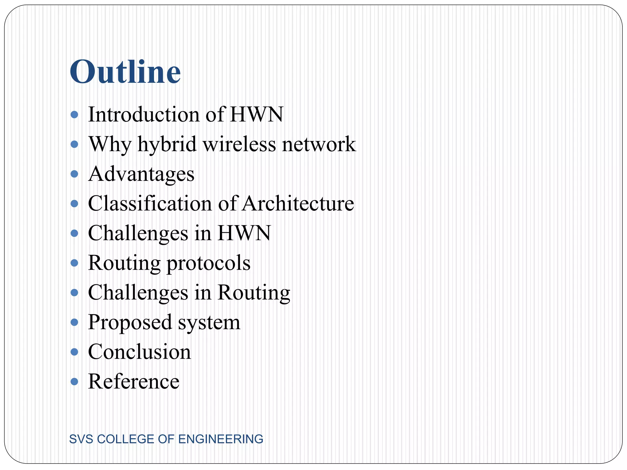 Outline 
 Introduction of HWN 
 Why hybrid wireless network 
 Advantages 
 Classification of Architecture 
 Challenges in HWN 
 Routing protocols 
 Challenges in Routing 
 Proposed system 
 Conclusion 
 Reference 
SVS COLLEGE OF ENGINEERING 
 
