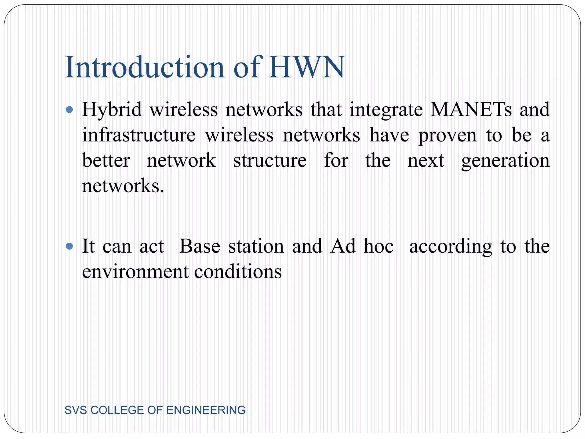 Introduction of HWN 
 Hybrid wireless networks that integrate MANETs and 
infrastructure wireless networks have proven to be a 
better network structure for the next generation 
networks. 
 It can act Base station and Ad hoc according to the 
environment conditions 
SVS COLLEGE OF ENGINEERING 
 