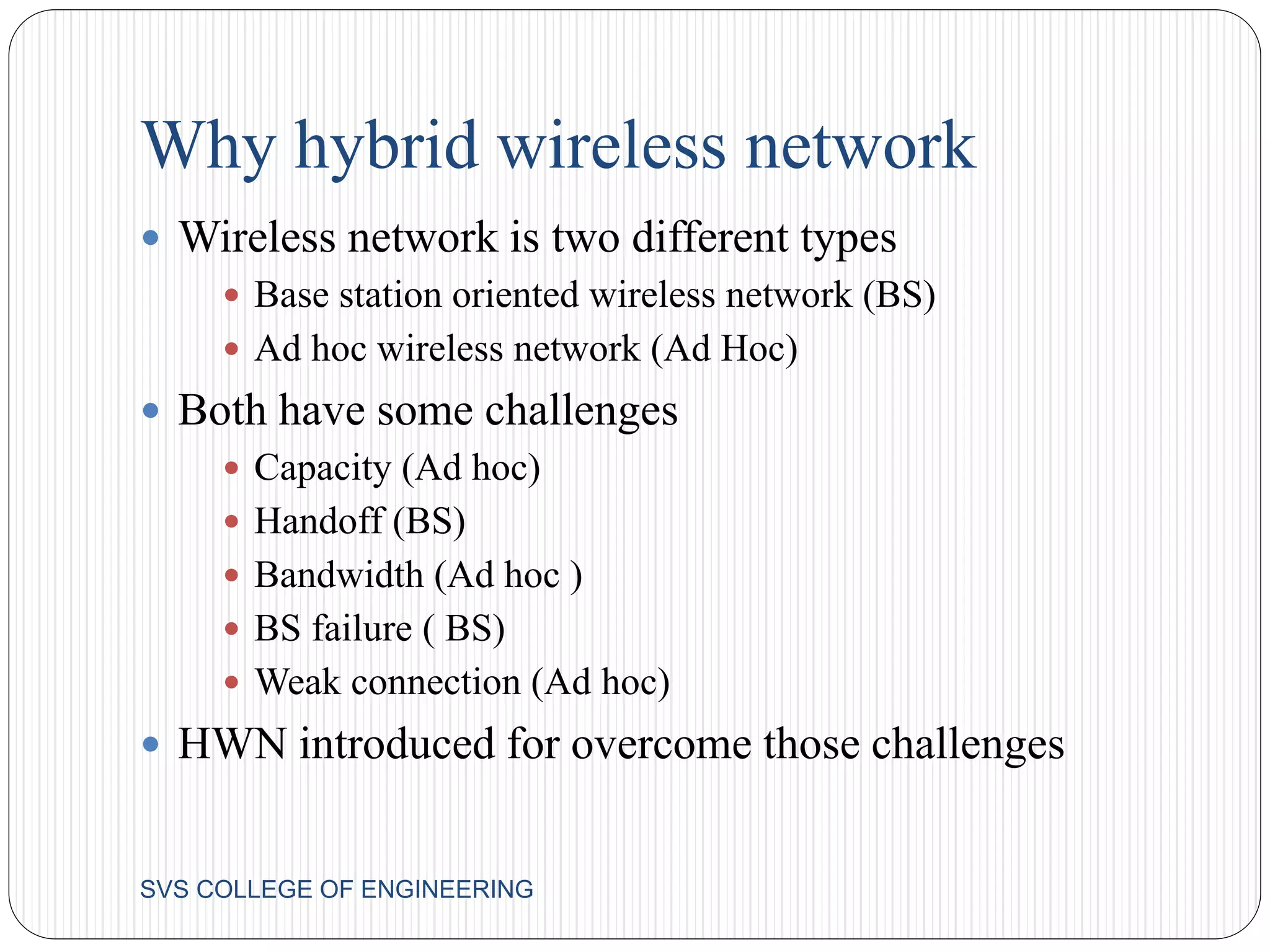 Why hybrid wireless network 
 Wireless network is two different types 
 Base station oriented wireless network (BS) 
 Ad hoc wireless network (Ad Hoc) 
 Both have some challenges 
 Capacity (Ad hoc) 
 Handoff (BS) 
 Bandwidth (Ad hoc ) 
 BS failure ( BS) 
 Weak connection (Ad hoc) 
 HWN introduced for overcome those challenges 
SVS COLLEGE OF ENGINEERING 
 