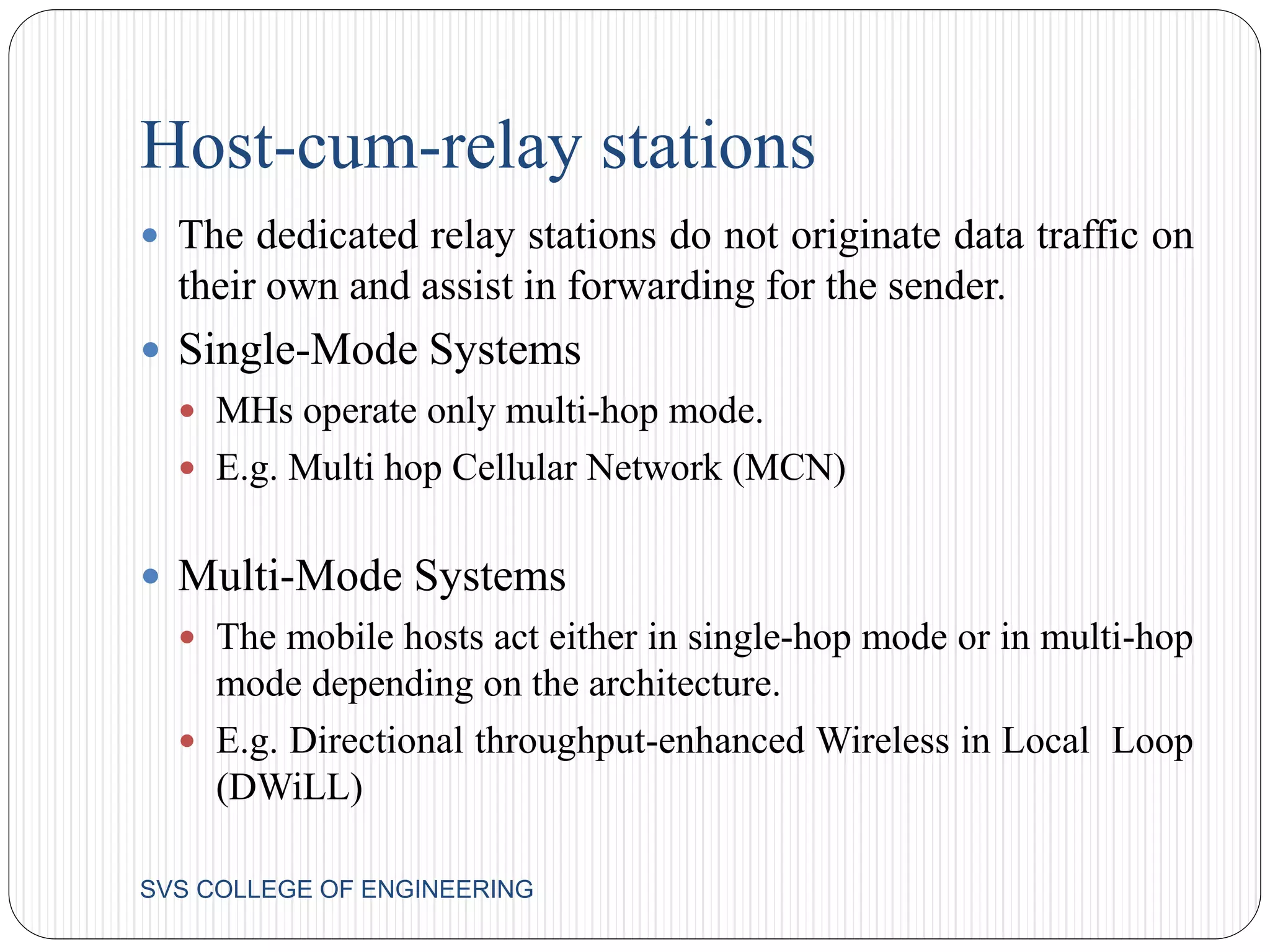 Host-cum-relay stations 
 The dedicated relay stations do not originate data traffic on 
their own and assist in forwarding for the sender. 
 Single-Mode Systems 
 MHs operate only multi-hop mode. 
 E.g. Multi hop Cellular Network (MCN) 
 Multi-Mode Systems 
 The mobile hosts act either in single-hop mode or in multi-hop 
mode depending on the architecture. 
 E.g. Directional throughput-enhanced Wireless in Local Loop 
(DWiLL) 
SVS COLLEGE OF ENGINEERING 
 