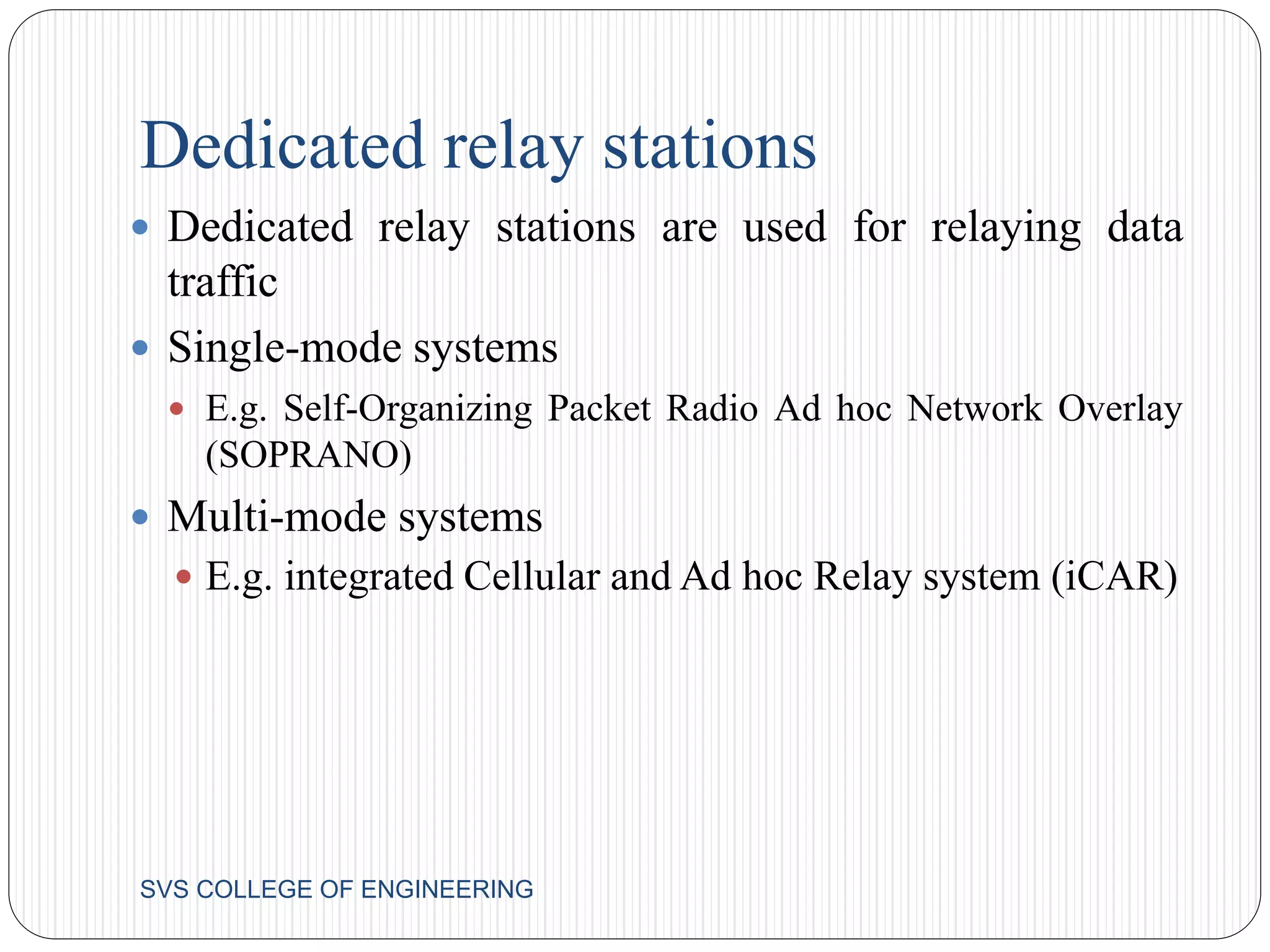 Dedicated relay stations 
 Dedicated relay stations are used for relaying data 
traffic 
 Single-mode systems 
 E.g. Self-Organizing Packet Radio Ad hoc Network Overlay 
(SOPRANO) 
 Multi-mode systems 
 E.g. integrated Cellular and Ad hoc Relay system (iCAR) 
SVS COLLEGE OF ENGINEERING 
 