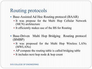 Routing protocols 
 Base-Assisted Ad Hoc Routing protocol (BAAR) 
 It was propose for the Multi Hop Cellular Network 
(MCN) architecture 
 It efficiently makes use of the BS for Routing 
 Base-Driven Multi Hop Bridging Routing protocol 
(BMBP) 
 It was proposed for the Multi Hop Wireless LANs 
(MWLANs) 
 AP compute the routing table is called bridging table 
 It includes next hop node & hop count 
SVS COLLEGE OF ENGINEERING 
 