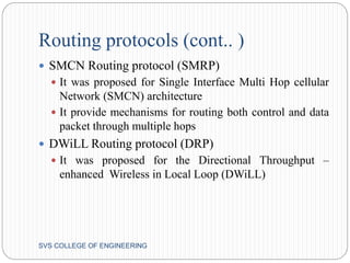Routing protocols (cont.. ) 
 SMCN Routing protocol (SMRP) 
 It was proposed for Single Interface Multi Hop cellular 
Network (SMCN) architecture 
 It provide mechanisms for routing both control and data 
packet through multiple hops 
 DWiLL Routing protocol (DRP) 
 It was proposed for the Directional Throughput – 
enhanced Wireless in Local Loop (DWiLL) 
SVS COLLEGE OF ENGINEERING 
 