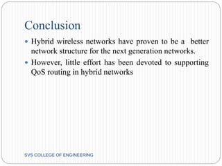 Conclusion 
 Hybrid wireless networks have proven to be a better 
network structure for the next generation networks. 
 However, little effort has been devoted to supporting 
QoS routing in hybrid networks 
SVS COLLEGE OF ENGINEERING 
 