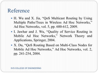 Reference 
 H. Wu and X. Jia, “QoS Multicast Routing by Using 
Multiple Paths/Trees in Wireless Ad Hoc Networks,” 
Ad Hoc Networks, vol. 5, pp. 600-612, 2009. 
 I. Jawhar and J. Wu, “Quality of Service Routing in 
Mobile Ad Hoc Networks,” Network Theory and 
Applications, Springer, 2004. 
 X. Du, “QoS Routing Based on Multi-Class Nodes for 
Mobile Ad Hoc Networks,” Ad Hoc Networks, vol. 2, 
pp. 241-254, 2004. 
SVS COLLEGE OF ENGINEERING 
