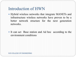 Introduction of HWN 
 Hybrid wireless networks that integrate MANETs and 
infrastructure wireless networks have proven to be a 
better network structure for the next generation 
networks. 
 It can act Base station and Ad hoc according to the 
environment conditions 
SVS COLLEGE OF ENGINEERING 
 