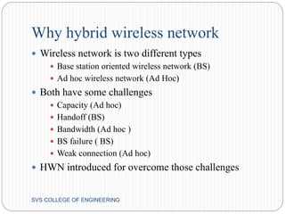 Why hybrid wireless network 
 Wireless network is two different types 
 Base station oriented wireless network (BS) 
 Ad hoc wireless network (Ad Hoc) 
 Both have some challenges 
 Capacity (Ad hoc) 
 Handoff (BS) 
 Bandwidth (Ad hoc ) 
 BS failure ( BS) 
 Weak connection (Ad hoc) 
 HWN introduced for overcome those challenges 
SVS COLLEGE OF ENGINEERING 
 