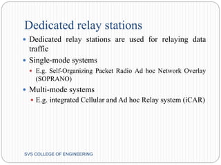 Dedicated relay stations 
 Dedicated relay stations are used for relaying data 
traffic 
 Single-mode systems 
 E.g. Self-Organizing Packet Radio Ad hoc Network Overlay 
(SOPRANO) 
 Multi-mode systems 
 E.g. integrated Cellular and Ad hoc Relay system (iCAR) 
SVS COLLEGE OF ENGINEERING 
 