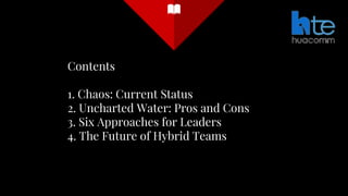 Contents
1. Chaos: Current Status
2. Uncharted Water: Pros and Cons
3. Six Approaches for Leaders
4. The Future of Hybrid Teams
 