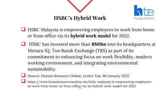 HSBC’s Hybrid Work
 HSBC Malaysia is empowering employees to work from home
or from office via its hybrid work model for 2022.
 HSBC has invested more than RM1bn into its headquarters at
Menara IQ, Tun Razak Exchange (TRX) as part of its
commitment to enhancing focus on work flexibility, modern
working environment, and integrating environmental
sustainability.
 Source: Human Resource Online, Lester Tan. 06 January 2022
 https://www.humanresourcesonline.net/hsbc-malaysia-is-empowering-employees-
to-work-from-home-or-from-office-via-its-hybrid-work-model-for-2022
22
 
