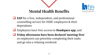 Mental Health Benefits
 EAP for a free, independent, and professional
counselling service for HSBC employees & their
dependants
 Employees have free access to Headspace app, and
 Friday afternoons have been declared 'meeting-free'
so employees can prioritise completing their tasks
and go into a relaxing weekend.
24
 