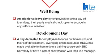 Well Being
 An additional leave day for employees to take a day off
to undergo their yearly medical check-up or to engage in
any self-care activities.
25
Development Day
 A day dedicated for employees to focus on themselves and
their self-development, leveraging online resources HSBC has
made available to them or join a training course on HSBC
University or have a career conversation with their line manager.
 