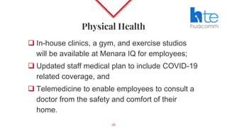 Physical Health
 In-house clinics, a gym, and exercise studios
will be available at Menara IQ for employees;
 Updated staff medical plan to include COVID-19
related coverage, and
 Telemedicine to enable employees to consult a
doctor from the safety and comfort of their
home.
26
 