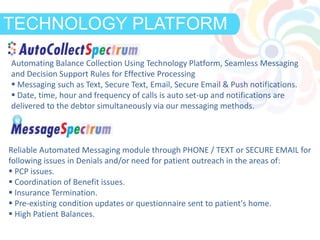 DEFINITIONTECHNOLOGY PLATFORM
Automating Balance Collection Using Technology Platform, Seamless Messaging
and Decision Support Rules for Effective Processing
 Messaging such as Text, Secure Text, Email, Secure Email & Push notifications.
 Date, time, hour and frequency of calls is auto set-up and notifications are
delivered to the debtor simultaneously via our messaging methods.
Reliable Automated Messaging module through PHONE / TEXT or SECURE EMAIL for
following issues in Denials and/or need for patient outreach in the areas of:
 PCP issues.
 Coordination of Benefit issues.
 Insurance Termination.
 Pre-existing condition updates or questionnaire sent to patient's home.
 High Patient Balances.
 