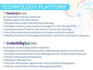 DEFINITIONTECHNOLOGY PLATFORM
An automated invoicing module for:
 Billing and/or EHR subscriptions
 Payment Plans and/or Membership Processing
 Template creations, data interfaces through HL7, CSV files and SFTP
 Auto-generation of invoices with external source synchronizing
 Sales force productivity examination for better cost/profit analysis
 Monthly Performance Management by client, sales force and product categories
A complete credentialing profile module for:
 Management of Credentialing and Re-credentialing activities and reminders
 Complete Cloud based Documents Management for Credentialing Documents
 Facility Credentialing Management
 Milestones Management
 Insurance Participation Agreements and/or Contract Management
 Auto-fax, Auto-email and Secure Messaging Capability
 