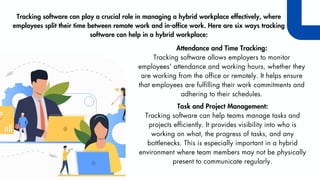Tracking software can play a crucial role in managing a hybrid workplace effectively, where
employees split their time between remote work and in-office work. Here are six ways tracking
software can help in a hybrid workplace:
Attendance and Time Tracking:
Tracking software allows employers to monitor
employees' attendance and working hours, whether they
are working from the office or remotely. It helps ensure
that employees are fulfilling their work commitments and
adhering to their schedules.
Task and Project Management:
Tracking software can help teams manage tasks and
projects efficiently. It provides visibility into who is
working on what, the progress of tasks, and any
bottlenecks. This is especially important in a hybrid
environment where team members may not be physically
present to communicate regularly.
 