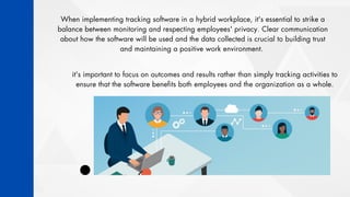 When implementing tracking software in a hybrid workplace, it's essential to strike a
balance between monitoring and respecting employees' privacy. Clear communication
about how the software will be used and the data collected is crucial to building trust
and maintaining a positive work environment.
it's important to focus on outcomes and results rather than simply tracking activities to
ensure that the software benefits both employees and the organization as a whole.
 