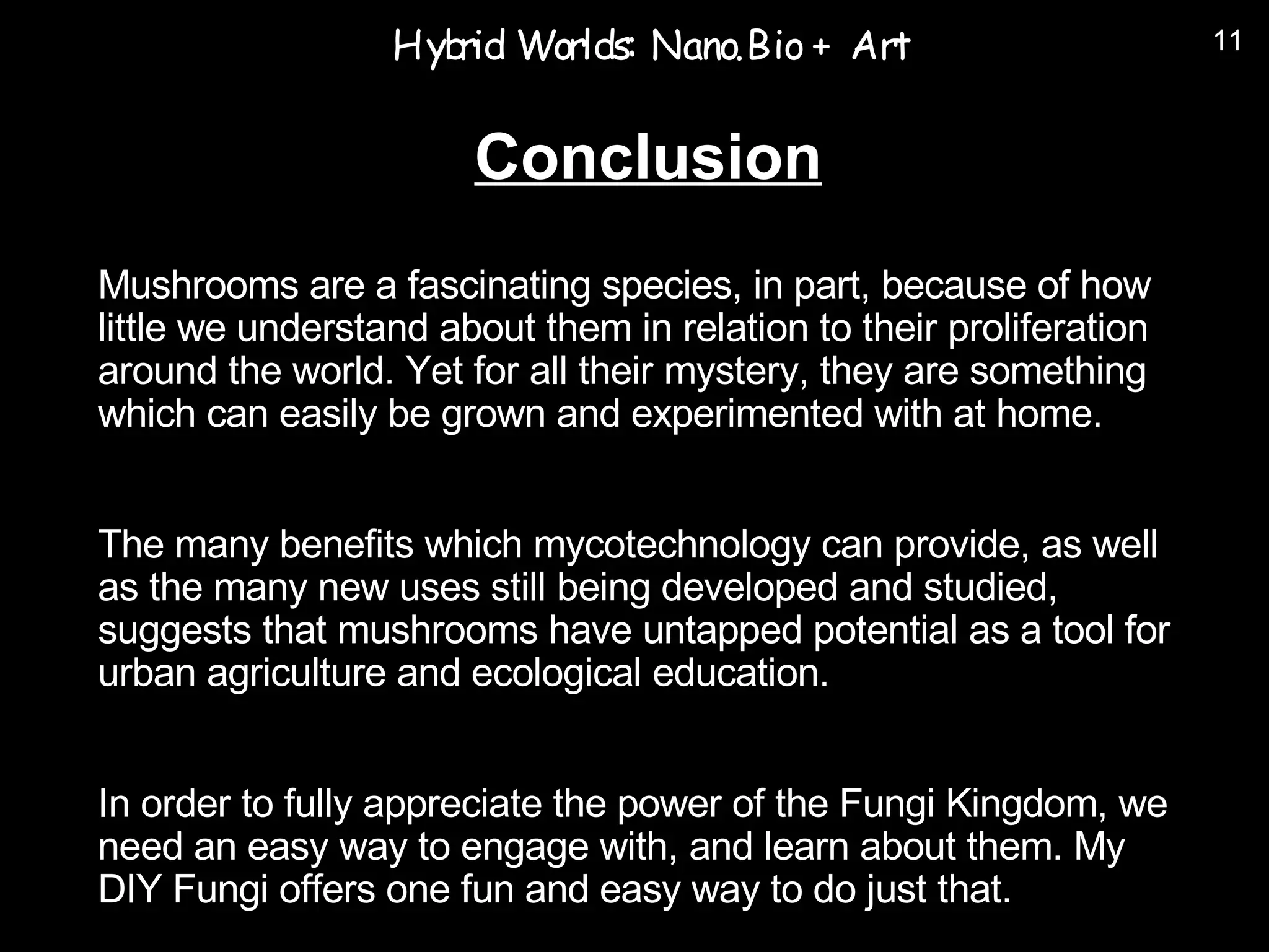 Hyb Worlds: Nano.Bio + Art
                     rid                                             11



                       Conclusion
Mushrooms are a fascinating species, in part, because of how
little we understand about them in relation to their proliferation
around the world. Yet for all their mystery, they are something
which can easily be grown and experimented with at home.


The many benefits which mycotechnology can provide, as well
as the many new uses still being developed and studied,
suggests that mushrooms have untapped potential as a tool for
urban agriculture and ecological education.


In order to fully appreciate the power of the Fungi Kingdom, we
need an easy way to engage with, and learn about them. My
DIY Fungi offers one fun and easy way to do just that.
 