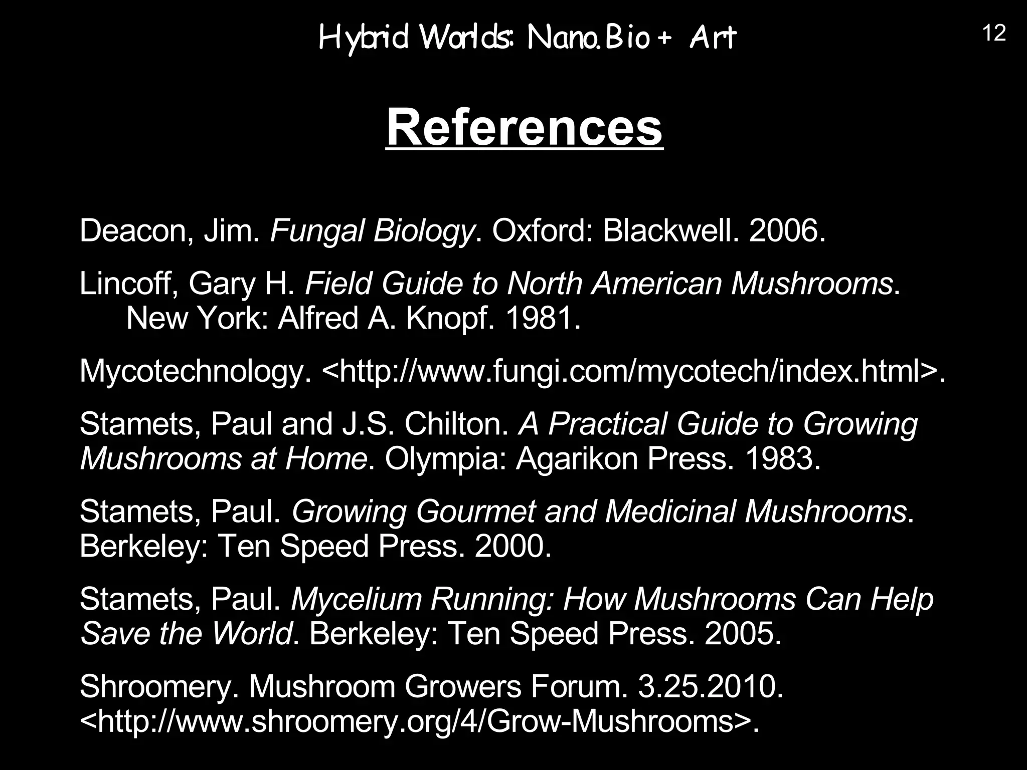 Hyb Worlds: Nano.Bio + Art
                    rid                                        12



                     References
Deacon, Jim. Fungal Biology. Oxford: Blackwell. 2006.
Lincoff, Gary H. Field Guide to North American Mushrooms.
   New York: Alfred A. Knopf. 1981.
Mycotechnology. <http://www.fungi.com/mycotech/index.html>.
Stamets, Paul and J.S. Chilton. A Practical Guide to Growing
Mushrooms at Home. Olympia: Agarikon Press. 1983.
Stamets, Paul. Growing Gourmet and Medicinal Mushrooms.
Berkeley: Ten Speed Press. 2000.
Stamets, Paul. Mycelium Running: How Mushrooms Can Help
Save the World. Berkeley: Ten Speed Press. 2005.
Shroomery. Mushroom Growers Forum. 3.25.2010.
<http://www.shroomery.org/4/Grow-Mushrooms>.
 