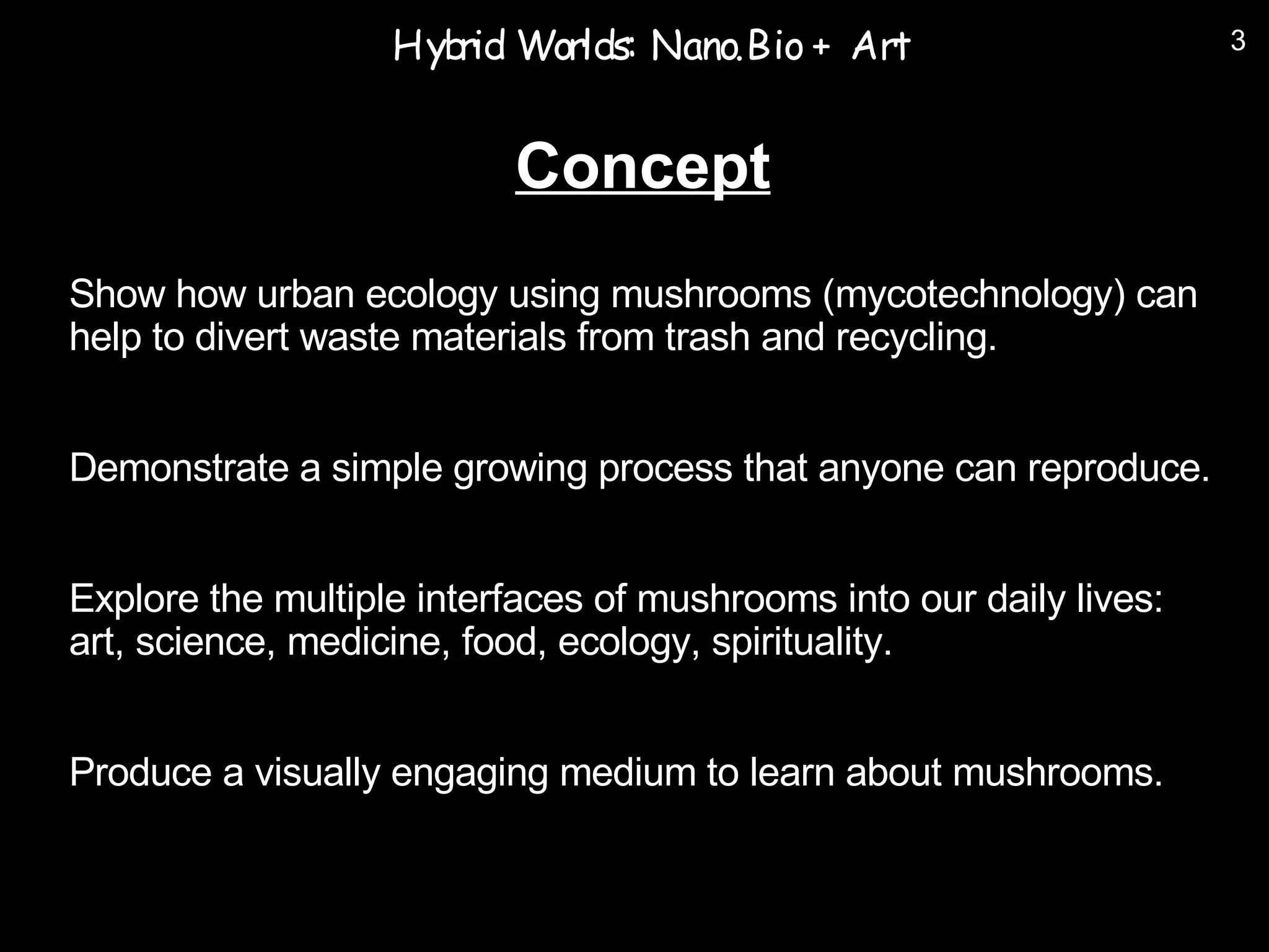 Hyb Worlds: Nano.Bio + Art
                      rid                                            3



                          Concept
Show how urban ecology using mushrooms (mycotechnology) can
help to divert waste materials from trash and recycling.


Demonstrate a simple growing process that anyone can reproduce.


Explore the multiple interfaces of mushrooms into our daily lives:
art, science, medicine, food, ecology, spirituality.


Produce a visually engaging medium to learn about mushrooms.
 