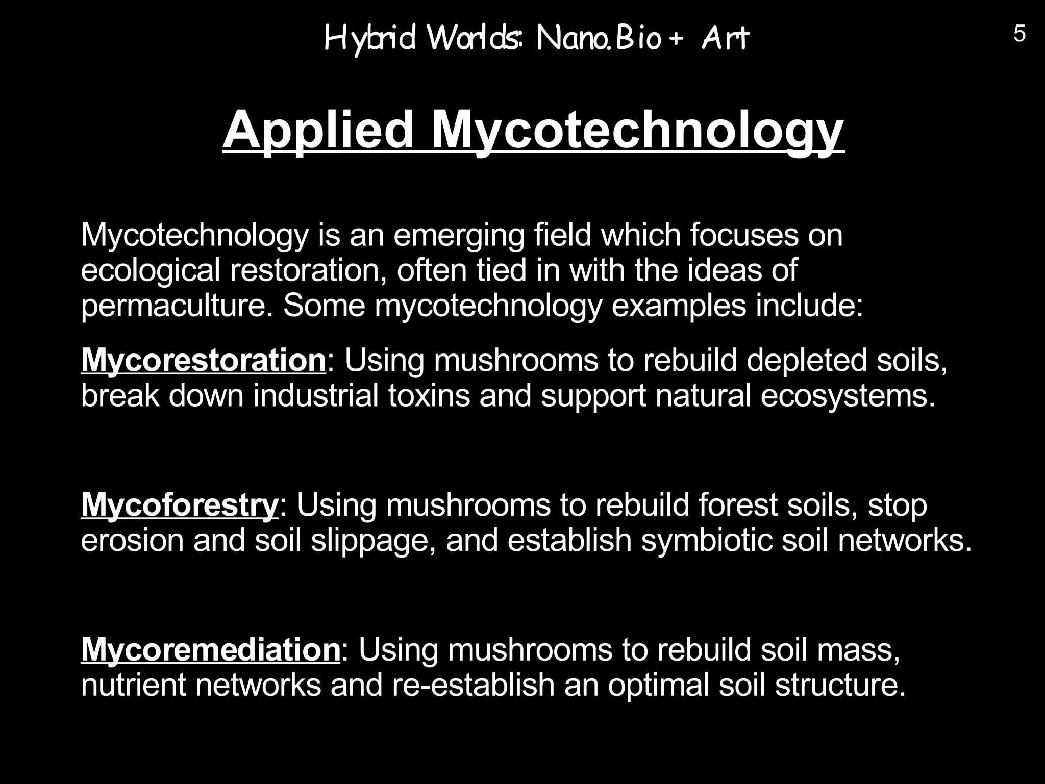 Hyb Worlds: Nano.Bio + Art
                    rid                                             5



          Applied Mycotechnology
Mycotechnology is an emerging field which focuses on
ecological restoration, often tied in with the ideas of
permaculture. Some mycotechnology examples include:
Mycorestoration: Using mushrooms to rebuild depleted soils,
break down industrial toxins and support natural ecosystems.


Mycoforestry: Using mushrooms to rebuild forest soils, stop
erosion and soil slippage, and establish symbiotic soil networks.


Mycoremediation: Using mushrooms to rebuild soil mass,
nutrient networks and re-establish an optimal soil structure.
 