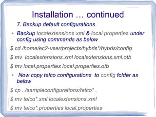 Installation … continued
7. Backup default configurations
● Backup localextensions.xml & local.properties under
config using commands as below
$ cd /home/ec2-user/projects/hybris*/hybris/config
$ mv localextensions.xml localextensions.xml.otb
$ mv local.properties local.properties.otb
● Now copy telco configurations to config folder as
below
$ cp ../sampleconfigurations/telco* .
$ mv telco*.xml localextensions.xml
$ mv telco*.properties local.properties
 