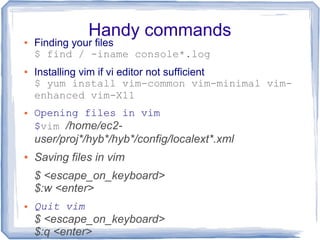 Handy commands● Finding your files
$ find / -iname console*.log
● Installing vim if vi editor not sufficient
$ yum install vim-common vim-minimal vim-
enhanced vim-X11
● Opening files in vim
$vim /home/ec2-
user/proj*/hyb*/hyb*/config/localext*.xml
● Saving files in vim
$ <escape_on_keyboard>
$:w <enter>
● Quit vim
$ <escape_on_keyboard>
$:q <enter>
 