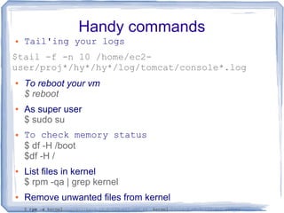 Handy commands
● Tail'ing your logs
$tail -f -n 10 /home/ec2-
user/proj*/hy*/hy*/log/tomcat/console*.log
● To reboot your vm
$ reboot
● As super user
$ sudo su
● To check memory status
$ df -H /boot
$df -H /
● List files in kernel
$ rpm -qa | grep kernel
● Remove unwanted files from kernel
$ rpm -e kernel-tools-libs-3.10.0-123.el7.x86_64 kernel-tools-3.10.0-123.el7.x86_64
 