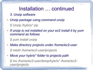 Installation … continued
3. Unzip software
● Unzip package using command unzip
$ Unzip /hybris*.zip
● If unzip is not installed on your ec2 install it by yum
command as follows
$ yum install unzip
● Make directory projects under /home/ec2-user
$ mkdir /home/ec2-user/projects
● Move your hybris* folder to projects path
$ mv /home/ec2-user/temp/hybris* /home/ec2-
user/projects
 